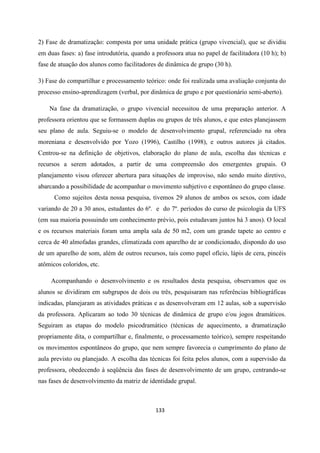 133
2) Fase de dramatização: composta por uma unidade prática (grupo vivencial), que se dividiu
em duas fases: a) fase introdutória, quando a professora atua no papel de facilitadora (10 h); b)
fase de atuação dos alunos como facilitadores de dinâmica de grupo (30 h).
3) Fase do compartilhar e processamento teórico: onde foi realizada uma avaliação conjunta do
processo ensino-aprendizagem (verbal, por dinâmica de grupo e por questionário semi-aberto).
Na fase da dramatização, o grupo vivencial necessitou de uma preparação anterior. A
professora orientou que se formassem duplas ou grupos de três alunos, e que estes planejassem
seu plano de aula. Seguiu-se o modelo de desenvolvimento grupal, referenciado na obra
moreniana e desenvolvido por Yozo (1996), Castilho (1998), e outros autores já citados.
Centrou-se na definição de objetivos, elaboração do plano de aula, escolha das técnicas e
recursos a serem adotados, a partir de uma compreensão dos emergentes grupais. O
planejamento visou oferecer abertura para situações de improviso, não sendo muito diretivo,
abarcando a possibilidade de acompanhar o movimento subjetivo e espontâneo do grupo classe.
Como sujeitos desta nossa pesquisa, tivemos 29 alunos de ambos os sexos, com idade
variando de 20 a 30 anos, estudantes do 6º. e do 7º. períodos do curso de psicologia da UFS
(em sua maioria possuindo um conhecimento prévio, pois estudavam juntos há 3 anos). O local
e os recursos materiais foram uma ampla sala de 50 m2, com um grande tapete ao centro e
cerca de 40 almofadas grandes, climatizada com aparelho de ar condicionado, dispondo do uso
de um aparelho de som, além de outros recursos, tais como papel ofício, lápis de cera, pincéis
atômicos coloridos, etc.
Acompanhando o desenvolvimento e os resultados desta pesquisa, observamos que os
alunos se dividiram em subgrupos de dois ou três, pesquisaram nas referências bibliográficas
indicadas, planejaram as atividades práticas e as desenvolveram em 12 aulas, sob a supervisão
da professora. Aplicaram ao todo 30 técnicas de dinâmica de grupo e/ou jogos dramáticos.
Seguiram as etapas do modelo psicodramático (técnicas de aquecimento, a dramatização
propriamente dita, o compartilhar e, finalmente, o processamento teórico), sempre respeitando
os movimentos espontâneos do grupo, que nem sempre favorecia o cumprimento do plano de
aula previsto ou planejado. A escolha das técnicas foi feita pelos alunos, com a supervisão da
professora, obedecendo à seqüência das fases de desenvolvimento de um grupo, centrando-se
nas fases de desenvolvimento da matriz de identidade grupal.
 