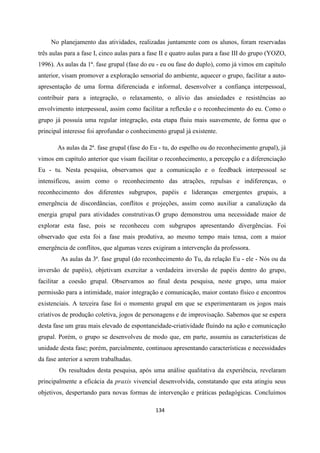 134
No planejamento das atividades, realizadas juntamente com os alunos, foram reservadas
três aulas para a fase I, cinco aulas para a fase II e quatro aulas para a fase III do grupo (YOZO,
1996). As aulas da 1ª. fase grupal (fase do eu - eu ou fase do duplo), como já vimos em capítulo
anterior, visam promover a exploração sensorial do ambiente, aquecer o grupo, facilitar a auto-
apresentação de uma forma diferenciada e informal, desenvolver a confiança interpessoal,
contribuir para a integração, o relaxamento, o alívio das ansiedades e resistências ao
envolvimento interpessoal, assim como facilitar a reflexão e o reconhecimento do eu. Como o
grupo já possuía uma regular integração, esta etapa fluiu mais suavemente, de forma que o
principal interesse foi aprofundar o conhecimento grupal já existente.
As aulas da 2ª. fase grupal (fase do Eu - tu, do espelho ou do reconhecimento grupal), já
vimos em capítulo anterior que visam facilitar o reconhecimento, a percepção e a diferenciação
Eu - tu. Nesta pesquisa, observamos que a comunicação e o feedback interpessoal se
intensificou, assim como o reconhecimento das atrações, repulsas e indiferenças, o
reconhecimento dos diferentes subgrupos, papéis e lideranças emergentes grupais, a
emergência de discordâncias, conflitos e projeções, assim como auxiliar a canalização da
energia grupal para atividades construtivas.O grupo demonstrou uma necessidade maior de
explorar esta fase, pois se reconheceu com subgrupos apresentando divergências. Foi
observado que esta foi a fase mais produtiva, ao mesmo tempo mais tensa, com a maior
emergência de conflitos, que algumas vezes exigiram a intervenção da professora.
As aulas da 3ª. fase grupal (do reconhecimento do Tu, da relação Eu - ele - Nós ou da
inversão de papéis), objetivam exercitar a verdadeira inversão de papéis dentro do grupo,
facilitar a coesão grupal. Observamos ao final desta pesquisa, neste grupo, uma maior
permissão para a intimidade, maior integração e comunicação, maior contato físico e encontros
existenciais. A terceira fase foi o momento grupal em que se experimentaram os jogos mais
criativos de produção coletiva, jogos de personagens e de improvisação. Sabemos que se espera
desta fase um grau mais elevado de espontaneidade-criatividade fluindo na ação e comunicação
grupal. Porém, o grupo se desenvolveu de modo que, em parte, assumiu as características de
unidade desta fase; porém, parcialmente, continuou apresentando características e necessidades
da fase anterior a serem trabalhadas.
Os resultados desta pesquisa, após uma análise qualitativa da experiência, revelaram
principalmente a eficácia da praxis vivencial desenvolvida, constatando que esta atingiu seus
objetivos, despertando para novas formas de intervenção e práticas pedagógicas. Concluímos
 