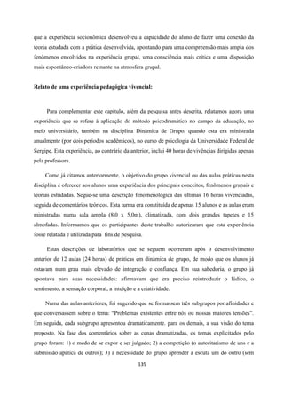 135
que a experiência socionômica desenvolveu a capacidade do aluno de fazer uma conexão da
teoria estudada com a prática desenvolvida, apontando para uma compreensão mais ampla dos
fenômenos envolvidos na experiência grupal, uma consciência mais crítica e uma disposição
mais espontâneo-criadora reinante na atmosfera grupal.
Relato de uma experiência pedagógica vivencial:
Para complementar este capítulo, além da pesquisa antes descrita, relatamos agora uma
experiência que se refere à aplicação do método psicodramático no campo da educação, no
meio universitário, também na disciplina Dinâmica de Grupo, quando esta era ministrada
anualmente (por dois períodos acadêmicos), no curso de psicologia da Universidade Federal de
Sergipe. Esta experiência, ao contrário da anterior, inclui 40 horas de vivências dirigidas apenas
pela professora.
Como já citamos anteriormente, o objetivo do grupo vivencial ou das aulas práticas nesta
disciplina é oferecer aos alunos uma experiência dos principais conceitos, fenômenos grupais e
teorias estudadas. Segue-se uma descrição fenomenológica das últimas 16 horas vivenciadas,
seguida de comentários teóricos. Esta turma era constituída de apenas 15 alunos e as aulas eram
ministradas numa sala ampla (8,0 x 5,0m), climatizada, com dois grandes tapetes e 15
almofadas. Informamos que os participantes deste trabalho autorizaram que esta experiência
fosse relatada e utilizada para fins de pesquisa.
Estas descrições de laboratórios que se seguem ocorreram após o desenvolvimento
anterior de 12 aulas (24 horas) de práticas em dinâmica de grupo, de modo que os alunos já
estavam num grau mais elevado de integração e confiança. Em sua sabedoria, o grupo já
apontava para suas necessidades: afirmavam que era preciso reintroduzir o lúdico, o
sentimento, a sensação corporal, a intuição e a criatividade.
Numa das aulas anteriores, foi sugerido que se formassem três subgrupos por afinidades e
que conversassem sobre o tema: “Problemas existentes entre nós ou nossas maiores tensões”.
Em seguida, cada subgrupo apresentou dramaticamente. para os demais, a sua visão do tema
proposto. Na fase dos comentários sobre as cenas dramatizadas, os temas explicitados pelo
grupo foram: 1) o medo de se expor e ser julgado; 2) a competição (o autoritarismo de uns e a
submissão apática de outros); 3) a necessidade do grupo aprender a escuta um do outro (sem
 