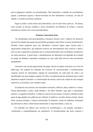 136
prévio julgamento analítico ou racionalização). Para intensificar o trabalho da sociodinâmica
grupal, a professora sugeriu o desenvolvimento de dois laboratórios vivenciais, em dias de
sábado, e os alunos aceitaram a proposta.
Segue-se então o relato destes dois laboratórios, com 8 (oito) horas cada um. Os alunos,
nesta ocasião, já haviam estudado a teoria introdutória da Dinâmica de Grupo e estavam
entrando em contato com a teoria psicodramática.
Primeiro Laboratório (8 h):
Na metodologia sócio-psicodramática, buscamos técnicas com o objetivo de promover
um nível de relação intra-grupo que possibilite percepções mais télicas e menos transferenciais.
Portanto, foram propostos para este laboratório vivencial alguns jogos iniciais para o
aquecimento inespecífico, que pudessem reativar um funcionamento mais sensível e afetivo,
uma vez que o grupo havia pontuado que se sentiam polarizados mais na dinâmica competitiva,
em aulas anteriores. A partir deles, o desdobramento do laboratório iria depender da evolução
do grupo, da dinâmica espontânea emergente (ou seja, nada além deveria estar previamente
programado).
Iniciamos com um pré-aquecimento do grupo, através de alguns exercícios ao ar livre de
hatha-ioga. Em seguida foi realizado um exercício de conscientização e reconhecimento
corporal, através de relaxamento, seguido de concentração em cada parte do corpo e de
identificação com uma imagem corporal. Foi feito o reconhecimento do sentimento que o corpo
despertava naquele momento e a concretização do mesmo, através da criação de uma imagem
expressiva, ou escultura, com o próprio corpo.
Foi proposto um exercício com iniciadores sensoriais, olfativos, táteis, auditivos e visuais.
Foram apresentados a todos, ainda deitados e de olhos fechados, logo após o relaxamento
anterior, os seguintes estímulos: 1) olfativos, através de um incenso; 2) tácteis, sentindo na pele
gotas de água gelada, lixa, palha de aço e flanela; 3) auditivos, ouvindo música oriental, música
afoxé, poemas recitados, e música instrumental; 4) estímulos visuais do ambiente, solicitando
que abrissem os olhos e observassem atentamente o corpo dos demais, a sala, etc.
Foi realizado em silêncio este exercício de sensibilização e, em seguida, solicitada a
verbalização e compartilhamento da experiência. O reconhecimento das áreas corporal e
 