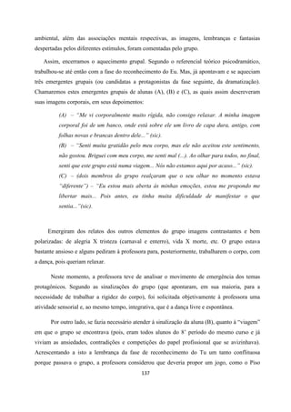 137
ambiental, além das associações mentais respectivas, as imagens, lembranças e fantasias
despertadas pelos diferentes estímulos, foram comentadas pelo grupo.
Assim, encerramos o aquecimento grupal. Segundo o referencial teórico psicodramático,
trabalhou-se até então com a fase do reconhecimento do Eu. Mas, já apontavam e se aqueciam
três emergentes grupais (ou candidatas a protagonistas da fase seguinte, da dramatização).
Chamaremos estes emergentes grupais de alunas (A), (B) e (C), as quais assim descreveram
suas imagens corporais, em seus depoimentos:
(A) – “Me vi corporalmente muito rígida, não consigo relaxar. A minha imagem
corporal foi de um banco, onde está sobre ele um livro de capa dura, antigo, com
folhas novas e brancas dentro dele...” (sic).
(B) – “Senti muita gratidão pelo meu corpo, mas ele não aceitou este sentimento,
não gostou. Briguei com meu corpo, me senti mal (...). Ao olhar para todos, no final,
senti que este grupo está numa viagem... Nós não estamos aqui por acaso...” (sic).
(C) – (dois membros do grupo realçaram que o seu olhar no momento estava
“diferente”) – “Eu estou mais aberta às minhas emoções, estou me propondo me
libertar mais... Pois antes, eu tinha muita dificuldade de manifestar o que
sentia...”(sic).
Emergiram dos relatos dos outros elementos do grupo imagens contrastantes e bem
polarizadas: de alegria X tristeza (carnaval e enterro), vida X morte, etc. O grupo estava
bastante ansioso e alguns pediram à professora para, posteriormente, trabalharem o corpo, com
a dança, pois queriam relaxar.
Neste momento, a professora teve de analisar o movimento de emergência dos temas
protagônicos. Segundo as sinalizações do grupo (que apontaram, em sua maioria, para a
necessidade de trabalhar a rigidez do corpo), foi solicitada objetivamente à professora uma
atividade sensorial e, ao mesmo tempo, integrativa, que é a dança livre e espontânea.
Por outro lado, se fazia necessário atender à sinalização da aluna (B), quanto à “viagem”
em que o grupo se encontrava (pois, eram todos alunos do 8’ período do mesmo curso e já
viviam as ansiedades, contradições e competições do papel profissional que se avizinhava).
Acrescentando a isto a lembrança da fase de reconhecimento do Tu um tanto conflituosa
porque passava o grupo, a professora considerou que deveria propor um jogo, como o Piso
 
