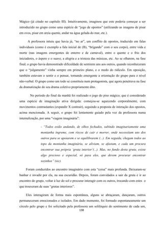 138
Mágico (já citado no capítulo III). Intuitivamente, imaginou que este poderia começar a ser
introduzido no grupo como uma espécie de “jogo de opostos” (utilizando as imagens de pisar
em ovos, pisar em areia quente, andar na água gelada do mar, etc.).
A professora intuiu que havia já, “no ar”, um conflito de opostos, traduzido em falas
individuais (como é exemplo a fala inicial de (B), “brigando” com o seu corpo), entre vida e
morte (nas imagens emergentes de enterro e de carnaval), entre o quente e o frio dos
iniciadores, o áspero e o suave, a alegria e a tristeza das músicas, etc. Ao se olharem, na fase
final, o grupo havia demonstrado dificuldade de sentirem uns aos outros, quando reconheceram
que o “julgamento” vinha sempre em primeiro plano, e o medo do ridículo. Em oposição,
também estavam o sentir e o pensar, tornando emergente a orientação do grupo para o nível
não-verbal. O grupo como um todo se constituía num protagonista, que agora penetrava na fase
da dramatização do seu drama coletivo propriamente dito.
No período do final da manhã foi realizado o jogo do piso mágico, que é considerado
uma espécie de imaginação ativa dirigida: começou-se aquecendo corporalmente, com
movimentos contrastantes (expandir X contrair), seguindo a proposta de interação dos opostos,
acima mencionada. A seguir, o grupo foi lentamente guiado pela voz da professora numa
internalização, por uma “viagem imaginária”:
- “Todos estão andando, de olhos fechados, subindo imaginariamente uma
montanha íngreme, com riscos de cair e morrer, onde necessitam uns dos
outros para se apoiarem e se equilibrarem (...). Em seguida, chegam todos ao
topo da montanha imaginária, se aliviam, se afastam, e cada um procura
encontrar sua própria ‘gruta interior’(...). Mas, no fundo desta gruta, existe
algo precioso e especial, só para eles, que devem procurar encontrar
sozinhos” (sic).
Foram conduzidos ao encontro imaginário com esta “coisa” mais profunda. Deixaram-se
banhar e invadir por ela, na sua escuridão. Depois, foram convidados a sair da gruta e ir ao
encontro do grupo, voltar à luz do sol e procurar interagir com os outros, trocando com estes o
que trouxeram de suas “grutas interiores”.
Eles interagiram de forma mais espontânea, alguns se abraçaram, dançaram, outros
permaneceram emocionados e isolados. Em dado momento, foi formado espontaneamente um
círculo pelo grupo e foi solicitado pela professora um solilóquio do sentimento de cada um,
 