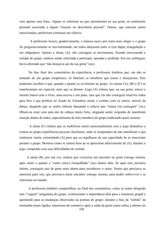 139
com apenas uma frase. Alguns se referiram ao que encontraram na sua gruta, ao sentimento
presente associado a algum “tesouro ou descoberta pessoal”. Outros, que estavam muito
emocionados, preferiram continuar em silêncio.
A professora trocou, gradativamente, a música suave por outra mais alegre e o grupo
foi progressivamente se movimentando, até todos dançarem entre si (em dupla, triangulação e
em subgrupos). Apenas a aluna, (A), não conseguiu se movimentar, ficando emocionada e
isolada do grupo, embora sendo solicitada a participar, apoiada e acolhida. Em seu solilóquio,
havia afirmado que “não desejava sair da sua gruta” (sic).
Na fase final dos comentários da experiência, a professora lembrou que, em não se
tratando de um grupo terapêutico, só falariam os membros que assim o desejassem. Eles
poderiam escolher o quê, quando e quanto se revelariam ao grupo. As alunas (A), (B) e (C) se
manifestaram em especial, mais que os demais. Logo (A) relatou que, na sua gruta, estava o
mesmo banco com o livro, uma escova e um pano, mas que ela não conseguiu trazê-los todos
para fora e que preferia ter ficado lá. Estranhou muito o contato com os outros, através da
dança, alegando que se sentia ridícula dançando e achava que “nunca iria conseguir” (sic).
Observou estar com uma dor de cabeça muito forte, alegando sentir vergonha de manifestar
emoção diante de todos, especialmente de dois membros do grupo (indicando quais seriam).
A aluna (C) relatou que se mobilizou muito emocionalmente com o jogo dramático e
contou ao grupo experiências pessoais familiares, onde se arrependera de não manifestar o que
realmente sentia, estimulando (A) para que se orgulhasse da sua capacidade de se emocionar
perante o grupo. Mostrou como se sentira bem ao se aproximar afetivamente de (A), durante o
jogo, rompendo com suas dificuldades de contato.
A aluna (B), por sua vez, relatou que vivenciou um encontro na gruta consigo mesma,
após sentir o quanto o “outro estava estraçalhado” (sic) dentro dela. Só após este encontro
íntimo, conseguiu sair da gruta mais aberta para reconhecer o outro. Sentiu que precisava se
autorizar para isto, que precisava deste encontro consigo mesma, para poder sobreviver e se
relacionar no mundo.
A professora também compartilhou, no final dos comentários, como se sentiu dirigindo
esta “viagem” imaginária do grupo, evidenciando a importância dela para o momento grupal e
apontando para as mudanças observadas na postura do grupo: durante a fase da “subida” da
montanha (mais rígidos, temerosos do contato) e após a saída da gruta (mais soltos e abertos ao
 