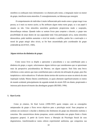 14
membros se conheçam mais intimamente e se chamem pelo nome, a integração maior ou menor
do grupo, interferem nesta atmosfera. E conseqüentemente, na liderança que emergirá.
O comportamento do indivíduo é muito influenciado pelo modo como o grupo reage à sua
pessoa, se é mais ou menos aceito, se lhe atribuem algum status neste grupo, se o seu papel é
atuante ou não. Uma atmosfera autoritária geralmente proporciona medo e suspeição,
desconfianças mútuas. Quando todos se sentem livres para cooperar e discutir, o grupo tem
possibilidade de atuar dentro de sua capacidade total. Esta participação ativa, numa atmosfera
democrática, pode também aumentar o nível de tensão e conflito, porém faz a motivação e o
moral do grupo atingir altos níveis, se for bem encaminhada pelo coordenador do grupo
(AMADO & GUITTET, 1989).
Alguns teóricos da dinâmica de grupo:
Como nosso livro se dispõe a apresentar o psicodrama e a sua contribuição para a
dinâmica de grupo, a seguir, selecionamos alguns teóricos que consideramos que se aproximam
mais da perspectiva psicodramática de Moreno, em algum aspecto. Será feita uma breve
referência a estes autores que mais contribuíram para o advento da utilização do grupo, para fins
terapêuticos e sócio-educativos. O advento destas teorias não ocorreu ao acaso ou através de uma
inspiração isolada. Muitos fatores contribuíram, os quais alteraram significativamente os rumos
do mundo ocidental, principalmente da segunda metade do século XIX em diante, propiciando o
interesse pelo desenvolvimento das abordagens grupais (RUSSO, 1996).
1. Kurt Lewin
Como já citamos, foi Kurt Lewin (1890-1947) quem rompeu com as concepções
antepassadas de grupo e fixou novos objetivos para a psicologia social. Suas pesquisas se
centram em esclarecer e elucidar a dinâmica dos fenômenos de grupo nas dimensões realistas e
concretas. São características destas pesquisas, serem centralizadas nos grupos frente a frente
(pequenos grupos). A partir de Lewin houve a liberação da Psicologia Social de seus
dogmatismos, transformando-se numa ciência experimental autônoma, que conquistou sua
 