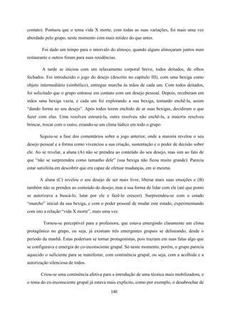 140
contato). Pontuou que o tema vida X morte, com todas as suas variações, foi mais uma vez
abordado pelo grupo, neste momento com mais nitidez do que antes.
Foi dado um tempo para o intervalo do almoço, quando alguns almoçaram juntos num
restaurante e outros foram para suas residências.
A tarde se iniciou com um relaxamento corporal breve, todos deitados, de olhos
fechados. Foi introduzido o jogo do desejo (descrito no capítulo III), com uma bexiga como
objeto intermediário (simbólico), entregue murcha às mãos de cada um. Com todos deitados,
foi solicitado que o grupo entrasse em contato com um desejo pessoal. Depois, receberam em
mãos uma bexiga vazia, e cada um foi explorando a sua bexiga, tentando enchê-la, assim
“dando forma ao seu desejo”. Após todos terem enchido de ar suas bexigas, decidiram o que
fazer com elas. Uma resolveu estourá-la, outra resolveu não enchê-la, a maioria resolveu
brincar, trocar com o outro, criando-se um clima lúdico em todo o grupo.
Seguiu-se a fase dos comentários sobre o jogo anterior, onde a maioria revelou o seu
desejo pessoal e a forma como vivenciou a sua criação, sustentação e o poder de decisão sobre
ele. Ao se revelar, a aluna (A) não se prendeu ao conteúdo do seu desejo, mas sim ao fato de
que “não se surpreendeu como tamanho dele” (sua bexiga não ficou muito grande). Parecia
estar satisfeita em descobrir que era capaz de efetuar mudanças, em si mesma.
A aluna (C) revelou o seu desejo de ser mais livre, liberar mais suas emoções e (B)
também não se prendeu ao conteúdo do desejo, mas à sua forma de lidar com ele (até que ponto
se autorizava a buscá-lo, lutar por ele e fazê-lo crescer). Surpreendeu-se com o estado
“murcho” inicial da sua bexiga, e com o poder pessoal de mudar este estado, experimentando
com isto a relação “vida X morte”, mais uma vez.
Tornou-se perceptível para a professora, que estava emergindo claramente um clima
protagônico no grupo, ou seja, já existiam três emergentes grupais se delineando, desde o
período da manhã. Estas poderiam se tornar protagonistas, pois traziam em suas falas algo que
se configurava e emergia do co-inconsciente grupal. Só neste momento, porém, o grupo parecia
aquecido o suficiente para se manifestar, com continência grupal, ou seja, com a acolhida e a
autorização silenciosa de todos.
Criou-se uma continência afetiva para a introdução de uma técnica mais mobilizadora, e
o tema do co-inconsciente grupal já estava mais explícito, como por exemplo, o desabrochar de
 