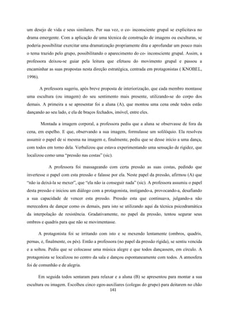141
um desejo de vida e seus similares. Por sua vez, o co- inconsciente grupal se explicitava no
drama emergente. Com a aplicação de uma técnica de construção de imagens ou esculturas, se
poderia possibilitar exercitar uma dramatização propriamente dita e aprofundar um pouco mais
o tema trazido pelo grupo, possibilitando o aparecimento do co- inconsciente grupal. Assim, a
professora deixou-se guiar pela leitura que efetuou do movimento grupal e passou a
encaminhar as suas propostas nesta direção estratégica, centrada em protagonistas ( KNOBEL,
1996).
A professora sugeriu, após breve proposta de interiorização, que cada membro montasse
uma escultura (ou imagem) do seu sentimento mais presente, utilizando-se do corpo dos
demais. A primeira a se apresentar foi a aluna (A), que montou uma cena onde todos estão
dançando ao seu lado, e ela de braços fechados, imóvel, entre eles.
Montada a imagem corporal, a professora pediu que a aluna se observasse de fora da
cena, em espelho. E que, observando a sua imagem, formulasse um solilóquio. Ela resolveu
assumir o papel de si mesma na imagem e, finalmente, pediu que se desse início a uma dança,
com todos em torno dela. Verbalizou que estava experimentando uma sensação de rigidez, que
localizou como uma “pressão nas costas” (sic).
A professora foi massageando com certa pressão as suas costas, pedindo que
invertesse o papel com esta pressão e falasse por ela. Neste papel da pressão, afirmou (A) que
“não ia deixá-la se mexer”, que “ela não ia conseguir nada” (sic). A professora assumiu o papel
desta pressão e iniciou um diálogo com a protagonista, instigando-a, provocando-a, desafiando
a sua capacidade de vencer esta pressão. Pressão esta que continuava, julgando-a não
merecedora de dançar como os demais, para isto se utilizando aqui da técnica psicodramática
da interpolação de resistência. Gradativamente, no papel da pressão, tentou segurar seus
ombros e quadris para que não se movimentasse.
A protagonista foi se irritando com isto e se mexendo lentamente (ombros, quadris,
pernas, e, finalmente, os pés). Então a professora (no papel da pressão rígida), se sentiu vencida
e a soltou. Pediu que se colocasse uma música alegre e que todos dançassem, em círculo. A
protagonista se localizou no centro da sala e dançou espontaneamente com todos. A atmosfera
foi de comunhão e de alegria.
Em seguida todos sentaram para relaxar e a aluna (B) se apresentou para montar a sua
escultura ou imagem. Escolheu cinco egos-auxiliares (colegas do grupo) para deitarem no chão
 