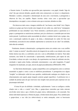 142
e ficarem inertes. E escolheu um ego-auxiliar para representar o seu papel, tirando “algo de
cima” dos que estavam deitados, quando então estes começavam a se mexer e a despertarem.
Montado o cenário, começando a dramatização da cena com o movimento, a protagonista a
observou de fora, em espelho. Depois inverteu várias vezes com a ego-auxiliar que
desempenhou o seu papel, e com os demais seres que se mexiam, deitados no chão.
Ela descreveu tudo como a imagem simbólica de “um buraco, uma ferida” (sic). Depois
explicou ao grupo que havia trazido uma imagem de um sonho seu, onde havia “caranguejos
proliferando em suas entranhas” (sic). Neste momento, a professora parou e questionou se o
grupo e a protagonista se autorizavam continuar, pois já se deslocava o conteúdo para um tema
muito pessoal. A professora sentiu necessidade de refazer o contrato inicial com o grupo, mas,
com a autorização explícita do grupo e da aluna, a dramatização do sonho foi feita (um
onirodrama), acrescida de uma realidade suplementar (o acréscimo de um “plus” de realidade,
indo além do sonhado).
Finalmente, durante a dramatização, a protagonista entrou em contato com o seu conflito
entre “o matar ou morrer”, descobriu através da imagem do seu sonho a sua relação com a uma
ferida interna (sua dor), se confrontou com ela e com as dificuldades de tratá-la. Num dado
momento, esta ferida foi concretizada e representada, simbolicamente, pelo tapete da sala.
Convidada a colocar em ação o seu desejo, ela experimentou sua forma de enfrentar esta dor,
enrolando o tapete pelas bordas, realizando concretamente a sua ação imaginária. O papel
imaginário foi atualizado, em ação, através do papel psicoddramático (PERAZZO, 1999).
Ao final desta dramatização, o grupo compartilhou com a protagonista como se sentiram
assumindo os papéis e como a cena os mobilizou pessoalmente. A protagonista teve alguns
“insights” na elaboração verbal de suas questões, estabelecendo analogias em relação ao seu
relacionamento com aquele grupo (naquele contexto grupal específico). A professora teve o
cuidado de pontuar para ela que reservasse seus insights mais pessoais para expressar em sua
psicoterapia individual.
O tema foi por ela definido e intitulado, explicitamente: “como se configura a minha
relação com a vida e a morte” (sic). Mas, o grupo-classe concordou que todos estavam
envolvidos neste tema e que a história do grupo estava, indiretamente, a ele associado. Seu
drama individual expressava o Drama do grupo, a ferida interna deste grupo. Pois, também para
o grupo-classe, a sua vida (ou sobrevivência) se sentia ameaçada, como se houvessem
 
