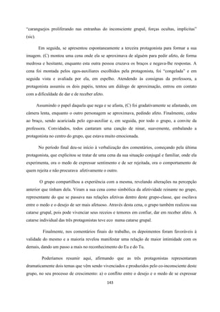 143
“caranguejos proliferando nas entranhas do inconsciente grupal, forças ocultas, implícitas”
(sic).
Em seguida, se apresentou espontaneamente a terceira protagonista para formar a sua
imagem. (C) montou uma cena onde ela se aproximava de alguém para pedir afeto, de forma
medrosa e hesitante, enquanto esta outra pessoa cruzava os braços e negava-lhe respostas. A
cena foi montada pelos egos-auxiliares escolhidos pela protagonista, foi “congelada” e em
seguida vista e avaliada por ela, em espelho. Atendendo às consignas da professora, a
protagonista assumiu os dois papéis, tentou um diálogo de aproximação, entrou em contato
com a dificuldade de dar e de receber afeto.
Assumindo o papel daquela que nega e se afasta, (C) foi gradativamente se afastando, em
câmera lenta, enquanto o outro personagem se aproximava, pedindo afeto. Finalmente, cedeu
ao braço, sendo acariciada pelo ego-auxiliar e, em seguida, por todo o grupo, a convite da
professora. Convidados, todos cantaram uma canção de ninar, suavemente, embalando a
protagonista no centro do grupo, que estava muito emocionada.
No período final deu-se início à verbalização dos comentários, começando pela última
protagonista, que explicitou se tratar de uma cena da sua situação conjugal e familiar, onde ela
experimenta, ora o medo de expressar sentimento e de ser rejeitada, ora o comportamento de
quem rejeita e não procurava afetivamente o outro.
O grupo compartilhou a experiência com a mesma, revelando alterações na percepção
anterior que tinham dela. Viram a sua cena como simbólica da afetividade reinante no grupo,
representante do que se passava nas relações afetivas dentro deste grupo-classe, que oscilava
entre o medo e o desejo de ser mais afetuoso. Através desta cena, o grupo também realizou sua
catarse grupal, pois pode vivenciar seus receios e temores em confiar, dar em receber afeto. A
catarse individual das três protagonistas teve eco numa catarse grupal.
Finalmente, nos comentários finais do trabalho, os depoimentos foram favoráveis à
validade do mesmo e a maioria revelou manifestar uma relação de maior intimidade com os
demais, dando um passo a mais no reconhecimento do Eu e do Tu.
Poderíamos resumir aqui, afirmando que as três protagonistas representaram
dramaticamente dois temas que vêm sendo vivenciados e produzidos pelo co-inconsciente deste
grupo, no seu processo de crescimento: a) o conflito entre o desejo e o medo de se expressar
 