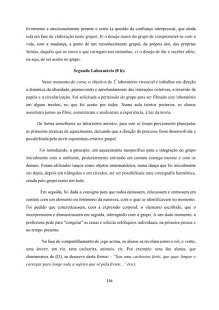 144
livremente e emocionalmente perante o outro (a questão da confiança interpessoal, que ainda
está em fase de elaboração neste grupo); b) o desejo maior do grupo de comprometer-se com a
vida, com a mudança, a partir de um reconhecimento grupal, da própria dor, das próprias
feridas, daquilo que os move e que carregam nas entranhas; c) o desejo de dar e receber afeto,
ou seja, de ser aceito no grupo.
Segundo Laboratório (8 h):
Neste momento do curso, o objetivo do 2º
laboratório vivencial é trabalhar em direção
à dinâmica da alteridade, promovendo o aprofundamento das interações coletivas, a inversão de
papéis e a circularização. Foi solicitada a permissão do grupo para ser filmado este laboratório
em alguns trechos, no que foi aceito por todos. Numa aula teórica posterior, os alunos
assistiram juntos ao filme, comentaram e analisaram a experiência, à luz da teoria.
De forma semelhante ao laboratório anterior, para este só foram previamente planejadas
as primeiras técnicas de aquecimento, deixando que a direção do processo fosse desenvolvida e
possibilitada pelo devir espontâneo-criativo grupal.
Foi introduzido, a princípio, um aquecimento inespecífico para a integração do grupo
inicialmente com o ambiente, posteriormente entrando em contato consigo mesmo e com os
demais. Foram utilizados lenços como objetos intermediários, numa dança que foi inicialmente
em dupla, depois em triângulos e em círculos, até ser possibilitada uma coreografia harmônica,
criada pelo grupo como um todo.
Em seguida, foi dada a consigna para que todos deitassem, relaxassem e entrassem em
contato com um elemento ou fenômeno da natureza, com o qual se identificavam no momento.
Foi pedido que concretizassem, com a expressão corporal, o elemento escolhido, que o
incorporassem e dramatizassem em seguida, interagindo com o grupo. A um dado momento, a
professora pede para “congelar” as cenas e solicita solilóquios individuais, na primeira pessoa e
no tempo presente.
Na fase do compartilhamento do jogo acima, os alunos se revelam como o sol, o vento,
uma árvore, um rio, uma cachoeira, animais, etc. Por exemplo: uma das alunas, que
chamaremos de (D), se descreve desta forma: - “Sou uma cachoeira forte, que quer limpar e
carregar para longe toda a sujeira que vê pela frente...” (sic).
 
