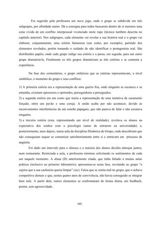 145
Foi sugerido pela professora um novo jogo, onde o grupo se subdivide em três
subgrupos, por afinidade maior. Dá a consigna para todos buscarem dentro de si mesmos uma
cena vivida de um conflito interpessoal vivenciado neste rupo (técnica também descrita no
capítulo anterior). Nos subgrupos, cada elemento vai revelar a sua história real e o grupo vai
elaborar, conjuntamente, uma estória fantasiosa (um conto, por exemplo), partindo dos
elementos revelados, porém tomando o cuidado de não identificar o protagonista real. São
distribuídos papéis, onde cada grupo redige sua estória e a passa, em seguida, para um outro
grupo dramatizá-la. Finalmente os três grupos dramatizam as três estórias e se comenta a
experiência.
Na fase dos comentários, o grupo enfatizou que as estórias representavam, a nível
simbólico, o momento do grupo e seus conflitos:
1) A primeira estória era a representação de uma guerra fria, onde ninguém se escutava e se
entendia, existiam opressores e oprimidos, perseguidores e perseguidos;
2) a segunda estória era um conto que trazia a representação de uma tentativa de casamento
forçado, entre um pavão e uma coruja. A união acaba por não acontecer, devido às
inconvenientes interferências de um esnobe papagaio, que não parava de falar e não escutava
ninguém;
3) a terceira estória (esta, representando um nível de realidade), revelava os alunos na
expectativa dos sonhos com a psicologia (antes de entrarem na universidade) e,
posteriormente, anos depois, numa aula da disciplina Dinâmica de Grupo, onde descobriam que
não conseguiam sequer se comunicar satisfatoriamente entre si e entravam em processo de
angústia.
Foi dado um intervalo para o almoço e a maioria dos alunos decidiu almoçar juntos,
num restaurante. Reiniciada a aula, a professora retornou solicitando os sentimentos de cada
um naquele momento. A aluna (D) anteriormente citada, que tinha faltado a muitas aulas
práticas (inclusive ao primeiro laboratório), apresentou-se nesta fase, revelando ao grupo “a
sujeira que a sua cachoeira queria limpar” (sic). Falou que se sentia mal no grupo, que o achava
competitivo demais e que, nestes quatro anos de convivência, não havia conseguido se integrar
bem nele. A partir dela, outros elementos se confrontaram de forma direta, em feedback,
porém, sem agressividade.
 