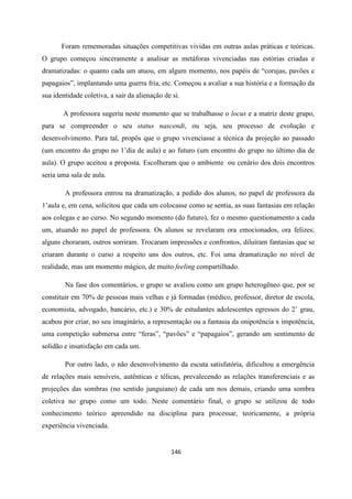 146
Foram rememoradas situações competitivas vividas em outras aulas práticas e teóricas.
O grupo começou sinceramente a analisar as metáforas vivenciadas nas estórias criadas e
dramatizadas: o quanto cada um atuou, em algum momento, nos papéis de “corujas, pavões e
papagaios”, implantando uma guerra fria, etc. Começou a avaliar a sua história e a formação da
sua identidade coletiva, a sair da alienação de si.
A professora sugeriu neste momento que se trabalhasse o locus e a matriz deste grupo,
para se compreender o seu status nascendi, ou seja, seu processo de evolução e
desenvolvimento. Para tal, propôs que o grupo vivenciasse a técnica da projeção ao passado
(um encontro do grupo no 1’dia de aula) e ao futuro (um encontro do grupo no último dia de
aula). O grupo aceitou a proposta. Escolheram que o ambiente ou cenário dos dois encontros
seria uma sala de aula.
A professora entrou na dramatização, a pedido dos alunos, no papel de professora da
1’aula e, em cena, solicitou que cada um colocasse como se sentia, as suas fantasias em relação
aos colegas e ao curso. No segundo momento (do futuro), fez o mesmo questionamento a cada
um, atuando no papel de professora. Os alunos se revelaram ora emocionados, ora felizes;
alguns choraram, outros sorriram. Trocaram impressões e confrontos, diluíram fantasias que se
criaram durante o curso a respeito uns dos outros, etc. Foi uma dramatização no nível de
realidade, mas um momento mágico, de muito feeling compartilhado.
Na fase dos comentários, o grupo se avaliou como um grupo heterogêneo que, por se
constituir em 70% de pessoas mais velhas e já formadas (médico, professor, diretor de escola,
economista, advogado, bancário, etc.) e 30% de estudantes adolescentes egressos do 2’ grau,
acabou por criar, no seu imaginário, a representação ou a fantasia da onipotência x impotência,
uma competição submersa entre “feras”, “pavões” e “papagaios”, gerando um sentimento de
solidão e insatisfação em cada um.
Por outro lado, o não desenvolvimento da escuta satisfatória, dificultou a emergência
de relações mais sensíveis, autênticas e télicas, prevalecendo as relações transferenciais e as
projeções das sombras (no sentido junguiano) de cada um nos demais, criando uma sombra
coletiva no grupo como um todo. Neste comentário final, o grupo se utilizou de todo
conhecimento teórico apreendido na disciplina para processar, teoricamente, a própria
experiência vivenciada.
 