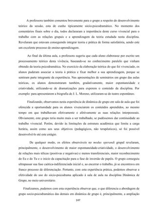 147
A professora também comentou brevemente para o grupo a respeito do desenvolvimento
teórico da sessão, esta de cunho tipicamente sócio-psicodramático. No momento dos
comentários finais sobre o dia, todos declararam a importância deste curso vivencial para o
trabalho com as relações grupais e a aprendizagem da teoria estudada nesta disciplina.
Revelaram que estavam conseguindo integrar teoria e prática de forma satisfatória, sendo este
um excelente processo de ensino-aprendizagem.
Ao final da última aula, a professora sugeriu que cada aluno elaborasse por escrito um
processamento teórico desta vivência, baseando-se no conhecimento paralelo que vinham
obtendo da teoria psicodramática. No exercício da elaboração teórica do que foi vivenciado, os
alunos puderam associar a teoria à prática e fixar melhor a sua aprendizagem, porque se
sentiram parte integrante da experiência. Nas apresentações de seminários em grupo das aulas
teóricas, os alunos demonstraram também, gradativamente, maior espontaneidade e
criatividade, utilizando-se de dramatizações para exporem o conteúdo da disciplina. Por
exemplo: para apresentarem a biografia de J. L. Moreno, utilizaram-se do teatro espontâneo.
Finalizando, observamos nesta experiência de dinâmica de grupo em sala de aula que foi
oferecida a oportunidade para os alunos vivenciarem os conteúdos aprendidos, ao mesmo
tempo em que trabalhavam efetivamente e afetivamente as suas relações interpessoais.
Obviamente, este grupo teria muito mais a ser trabalhado, se pudéssemos dar continuidade ao
trabalho vivencial. Porém, devido às limitações da estrutura acadêmica que limita a carga
horária, assim como aos seus objetivos (pedagógicos, não terapêuticos), só foi possível
desenvolvê-lo até este estágio.
De qualquer modo, os efeitos observáveis no modus operandi grupal revelaram,
principalmente, o desenvolvimento de maior espontaneidade-criatividade, o desenvolvimento
de relações mais télicas (positivas e negativas) e menos transferenciais, maior reconhecimento
do Eu e do Tu e o início da capacitação para a fase de inversão de papéis. O grupo conseguiu
ultrapassar sua fase caótica-indiferenciada inicial e, ao encerrar o trabalho, já se encontrava em
franco processo de diferenciação. Portanto, com esta experiência prática, podemos observar a
efetividade do uso do sócio-psicodrama aplicado à sala de aula na disciplina Dinâmica de
Grupo, no meio universitário.
Finalizamos, pudemos com esta experiência observar que, o que diferencia a abordagem de
grupo socio-psicodramática das demais em dinâmica de grupo é, principalmente, a ampliação
 