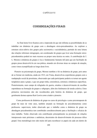 149
CAPÍTULO VI
CONSIDERAÇÕES FINAIS
Ao final deste livro ficamos com a impressão de que são infinitas as possibilidades de se
trabalhar em dinâmica de grupo com a abordagem sócio-psicodramática. Ao explorar a
estrutura sócio-afetiva dos grupos pela sociometria e sociodinâmica, partindo de uma leitura
das relações informais intragrupais, um coordenador de grupos que tiver uma formação sócio-
psicodramática poderá ter mais recursos ao propor uma técnica ou outra. A contribuição de J.
L. Moreno à dinâmica de grupos é rica e fundamental, bastante útil para que um facilitador de
grupos possa desenvolvê-la em sua prática, atuando em diversas áreas ou campos de atuação,
como vimos exemplificado ao longo deste livro.
Pioneiro na psicoterapia de grupo, Moreno também o foi na dinâmica de grupo, pois antes
de se formar em medicina, ainda em 1913, em Viena, desenvolveu experiências grupais com a
readaptação social de prostitutas, observando que cada participante poderia se tornar um agente
terapêutico para o grupo, e que um grupo tinha, consistência, estrutura e dinâmicas específicas.
Posteriormente, num campo de refugiados de guerra, estudou o desenvolvimento de escolhas
espontâneas na formação de grupos e subgrupos, além dos fenômenos de tensão coletiva. Estes
primeiros movimentos não são reconhecidos pela história da dinâmica de grupo, que
geralmente destaca apenas Kurt Lewin como criador e pioneiro.
Como professora de dinâmica de grupo no curso de psicologia e como psicoterapeuta de
grupo há mais de vinte anos, também atuando na formação de psicodramatistas como
professora- supervisora, tenho observado que o trabalho coma a dinâmica de grupo na
abordagem psicodramática tem contribuído consideravelmente para a facilitação e eficácia do
meu trabalho. Tenho observado esta contribuição principalmente na promoção de relações
interpessoais mais próximas e autênticas, decorrentes do desenvolvimento do processo télico
grupal. Esta metodologia tem sido muito útil para reconhecer os papeis de cada um dentro do
 