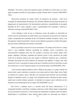 15
identidade. Ele iniciou a ciência dos pequenos grupos, dividindo-os em dois tipos: a) o sócio-
grupo (ou grupo de tarefa); b) o psico-grupo (ou grupo centrado sobre si mesmo). (MAILHIOT,
1991).
Desenvolveu pesquisas de campo, dentro da perspectiva da pesquisa - ação (nova
concepção da experimentação iniciada por ele). Recebeu influência da psicologia da gestalt, do
pragmatismo, do operacionismo e do funcionalismo americanos, compartilhando da concepção
hegeliana do devir social, segundo a qual o experimentador deve participar e observar o
fenômeno social que estuda (MAILHIOT, 1991).
Lewin defendeu a idéia de que os fenômenos sociais não podem ser observados do
exterior, nem de um laboratório, de modo estático, pois as pesquisas sociais devem ser sempre de
campo: o pesquisador deve participar do devir do fenômeno estudado. Introduziu, assim, o uso
dos pequenos “grupos-testemunhos”, átomos sociais radioativos presentes no interior dos grupos,
para provocarem modificações de estrutura e de atitudes.
Dentre os principais conceitos de Lewin encontramos o de campo social. Para ele o campo
social é uma totalidade dinâmica constituída de entidades sociais co-existentes, não
necessariamente integradas entre elas. Por exemplo: co-existem num mesmo campo social
grupos, subgrupos, indivíduos, separados por barreiras sociais. O que caracteriza um campo
social são as posições relativas que nele ocupam os diferentes elementos que o constituem,
formando uma gestalt (um todo irredutível aos elementos que engloba). O espaço vital, outro
conceito de Lewin, é uma parte do campo social que é livremente acessível ao indivíduo, no qual
ele se desenvolve e evolui. O pequeno grupo é um setor deste espaço vital (MAILHIOT, 1991).
Lewin levantou algumas hipóteses sobre a dinâmica dos grupos: a) o grupo constitui um
terreno sobre o qual o indivíduo se mantém (e este terreno pode ser firme, frágil, móvel, fluido
ou elástico); b) o grupo é, para o indivíduo, um instrumento para satisfazer suas necessidades
psíquicas e aspirações sociais; c) o grupo é uma realidade da qual o indivíduo faz parte, mesmo
aqueles que se sentem isolados, ignorados ou rejeitados; d) o grupo é, para o indivíduo, um dos
elementos ou dos determinantes do seu espaço vital (MAILHIOT, op.cit.).
Para Lewin, a mudança social e o controle social são termos indissociáveis. É só
conseguindo derrubar a resistência à mudança social que se pode melhor chegar à compreensão
de seus mecanismos e processos. A única maneira de experimentar a mudança social é de dentro,
planificando-a e controlando-a. Duas atitudes típicas podem ser observadas em relação à
 