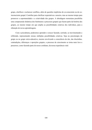 150
grupo, clarificar e esclarecer conflitos, além de questões implícitas do co-consciente ou do co-
inconsciente grupal. Contribui para clarificar expectativas e anseios, mas ao mesmo tempo para
promover a espontaneidade e a criatividade dos grupos. A abordagem moreniana possibilita
uma compreensão dinâmica dos fenômenos e processos grupais que fazem parte da história dos
grupos, ao mesmo tempo em que amplia as possibilidades criativas dos indivíduos, para a
obtenção de novas aprendizagens.
Com o psicodrama, poderemos aprender e crescer fazendo, sorrindo, se movimentando e
refletindo, representando nossas múltiplas possibilidades criativas. Seja na psicoterapia de
grupo ou no grupo sócio-educativo, mesmo envolvendo a consciência da dor, das discórdias,
contradições, diferenças e oposições grupais, o processo de crescimento se torna mais leve e
prazeroso, como fazendo parte do nosso cotidiano, da nossa experiência vital.
 