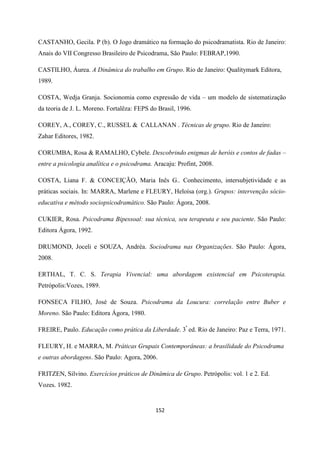 152
CASTANHO, Gecila. P (b). O Jogo dramático na formação do psicodramatista. Rio de Janeiro:
Anais do VII Congresso Brasileiro de Psicodrama, São Paulo: FEBRAP,1990.
CASTILHO, Áurea. A Dinâmica do trabalho em Grupo. Rio de Janeiro: Qualitymark Editora,
1989.
COSTA, Wedja Granja. Socionomia como expressão de vida – um modelo de sistematização
da teoria de J. L. Moreno. Fortalêza: FEPS do Brasil, 1996.
COREY, A., COREY, C., RUSSEL & CALLANAN . Técnicas de grupo. Rio de Janeiro:
Zahar Editores, 1982.
CORUMBA, Rosa & RAMALHO, Cybele. Descobrindo enigmas de heróis e contos de fadas –
entre a psicologia analítica e o psicodrama. Aracaju: Profint, 2008.
COSTA, Liana F. & CONCEIÇÃO, Maria Inês G.. Conhecimento, intersubjetividade e as
práticas sociais. In: MARRA, Marlene e FLEURY, Heloísa (org.). Grupos: intervenção sócio-
educativa e método sociopsicodramático. São Paulo: Ágora, 2008.
CUKIER, Rosa. Psicodrama Bipessoal: sua técnica, seu terapeuta e seu paciente. São Paulo:
Editora Ágora, 1992.
DRUMOND, Joceli e SOUZA, Andréa. Sociodrama nas Organizações. São Paulo: Ágora,
2008.
ERTHAL, T. C. S. Terapia Vivencial: uma abordagem existencial em Psicoterapia.
Petrópolis:Vozes, 1989.
FONSECA FILHO, José de Souza. Psicodrama da Loucura: correlação entre Buber e
Moreno. São Paulo: Editora Ágora, 1980.
FREIRE, Paulo. Educação como prática da Liberdade. 3ª
ed. Rio de Janeiro: Paz e Terra, 1971.
FLEURY, H. e MARRA, M. Práticas Grupais Contemporâneas: a brasilidade do Psicodrama
e outras abordagens. São Paulo: Agora, 2006.
FRITZEN, Silvino. Exercícios práticos de Dinâmica de Grupo. Petrópolis: vol. 1 e 2. Ed.
Vozes. 1982.
 