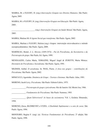 154
MARRA, M. e FLEURY, H. (org.) Intervenções Grupais nos Direitos Humanos. São Paulo:
Àgora, 2005.
MARRA, M. e FLEURY, H. (org.) Intervenções Grupais em Educação. São Paulo: Agora,
2005.
_______________________. (org.). Intervenções Grupais em Saúde Mental. São Paulo: Agora,
2005.
MARRA, Marlene M. O Agente Social que transforma. São Paulo: Ágora, 2002.
MARRA, Marlene e FLEURY, Heloísa (org.). Grupos: intervenção sócio-educativa e método
sociopsicodramático. São Paulo: Ágora, 2008.
MARINEAU, Renné. J. L. Moreno (1889-1974) - Pai do Psicodrama, da Sociometria e da
Psicoterapia de grupo. São Paulo, Ed. Ágora, 1999.
MENEGAZZO, Carlos María, TOMAZINI, Miguel Angel & ZURETTI, María Mónica.
Dicionário de Psicodrama e Sociodrama. São Paulo: Ágora, 1995.
MEZHER, Aníbal. O axiodrama. In: WEIL, Pierre. A ética nos grupos – contribuições do
Psicodrama. São Paulo: Ágora, 2002.
MINICUCCI, Agostinho. Dinâmica de Grupo – Teorias e Sistemas. São Paulo: Atlas, 1991.
MORENO, Jacob Levy. Psicodrama. São Paulo: Editora Cultrix, 1975.
______________. Psicoterapia de grupo e psicodrama. Rio de Janeiro: Ed. Mestre Jou, 1966.
______________. Fundamentos do Psicodrama. São Paulo: Summus, 1983.
______________. Quem Sobreviverá? As bases da sociometria. Vol. 1, Goiânia: Dimensão,
1994.
MORENO, Zerca, BLOMKVIST e UTZEL. A Realidade Suplementar e a arte de curar. São
Paulo: Ágora, 1994.
MONTEIRO, Regina F. (org). (a). Técnicas Fundamentais do Psicodrama. 2ª edição, São
Paulo: Àgora, 1998.
 