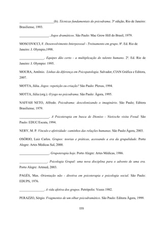 155
_____________________(b). Técnicas fundamentais do psicodrama. 3ª edição, Rio de Janeiro:
Brasiliense, 1993.
__________________. Jogos dramáticos. São Paulo: Mac Grow Hill do Brasil, 1979.
MOSCOVICCI, F. Desenvolvimento Interpessoal - Treinamento em grupo. 8ª. Ed. Rio de
Janeiro: J. Olympio,1998.
_______________. Equipes dão certo - a multiplicação do talento humano. 2ª. Ed. Rio de
Janeiro: J. Olympio: 1995.
MOURA, Antônio. Linhas da diferença em Psicopatologia. Salvador, CIAN Gráfica e Editora,
2007.
MOTTA, Júlia. Jogos: repetição ou criação? São Paulo: Plexus, 1994.
MOTTA, Júlia (org.). O jogo no psicodrama. São Paulo: Ágora, 1995.
NAFFAH NETO, Alfredo. Psicodrama: descolonizando o imaginário. São Paulo; Editora
Brasiliense, 1979.
__________________. A Psicoterapia em busca de Dioníso - Nietzsche visita Freud. São
Paulo: EDUC/Escuta, 1994.
NERY, M. P. Vínculo e afetividade: caminhos das relações humanas. São Paulo:Ágora, 2003.
OSÓRIO, Luiz Carlos. Grupos: teorias e práticas, acessando a era da grupalidade. Porto
Alegre: Artes Médicas Sul, 2000.
__________________. Grupoterapia hoje. Porto Alegre: Artes Médicas, 1986.
_________________. Psicologia Grupal: uma nova disciplina para o advento de uma era.
Porto Alegre: Artmed, 2003.
PAGÉS, Max. Orientação não - diretiva em psicoterapia e psicologia social. São Paulo:
EDUPS, 1976.
_______________. A vida afetiva dos grupos. Petrópolis: Vozes 1982.
PERAZZO, Sérgio. Fragmentos de um olhar psicodramático. São Paulo: Editora Ágora, 1999.
 