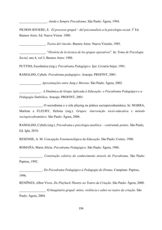156
_________________. Ainda e Sempre Psicodrama. São Paulo: Ágora, 1994.
PICHON RIVIERE, E. El processo grupal – del psicoanalisis a la psicologia social. 5ª
Ed.
Buenos Aires. Ed. Nueva Vision. 1980.
________________. Teoria del vínculo. Buenos Aires: Nueva Visioón, 1985.
________________. “História de la técnica de los grupos operativos”. In: Tema de Psicologia
Social, ano 4, vol.3, Buenos Aires: 1980.
PUTTINI, Escolástica (org.). Psicodrama Pedagógico. Ijuí: Livraria Inijuí, 1991.
RAMALHO, Cybele. Psicodrama pedagógico. Aracaju: PROFINT, 2001.
_____________. Aproximações entre Jung e Moreno. São Paulo: Àgora, 2002.
_____________. A Dinâmica de Grupo Aplicada à Educação: o Psicodrama Pedagógico e a
Pedagogia Simbólica. Aracaju: PROFINT, 2001.
______________. O sociodrama e o role playing na prática sociopsicodramática. In: MARRA,
Marlene e FLEURY, Heloísa (org.). Grupos: intervenção sócio-educativa e método
sociopsicodramático. São Paulo: Ágora, 2008.
RAMALHO, Cybele (org.). Psicodrama e psicologia analítica – contruindo pontes. São Paulo,
Ed. Iglu, 2010.
RESENDE, A. M. Concepção Fenomenológica da Educação. São Paulo: Cortez, 1990.
ROMAÑA, Maria Alícia. Psicodrama Pedagógico. São Paulo: Ágora, 1986.
______________. Construção coletiva do conhecimento através do Psicodrama. São Paulo:
Papirus, 1992.
______________. Do Psicodrama Pedagógico à Pedagogia do Drama. Campinas: Papirus,
1996.
RENÕNES, Albor Vives. Do Playback Theatre ao Teatro da Criação. São Paulo: Àgora, 2000.
________________. O Imaginário grupal: mitos, violência e saber no teatro da criação. São
Paulo: Ágora, 2004.
 