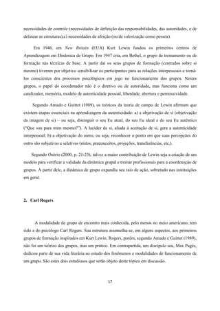 17
necessidades de controle (necessidades de definição das responsabilidades, das autoridades, e de
delinear as estruturas);c) necessidades de afeição (ou de valorização como pessoa).
Em 1946, em New Britain (EUA) Kurt Lewin fundou os primeiros centros de
Aprendizagem em Dinâmica de Grupo. Em 1947 cria, em Bethel, o grupo de treinamento ou de
formação nas técnicas de base. A partir daí os seus grupos de formação (centrados sobre si
mesmo) tiveram por objetivo sensibilizar os participantes para as relações interpessoais e torná-
los conscientes dos processos psicológicos em jogo no funcionamento dos grupos. Nestes
grupos, o papel do coordenador não é o diretivo ou de autoridade, mas funciona como um
catalizador, memória, modelo de autenticidade pessoal, liberdade, abertura e permissividade.
Segundo Amado e Guittet (1989), os teóricos da teoria de campo de Lewin afirmam que
existem etapas essenciais na aprendizagem da autenticidade: a) a objetivação de si (objetivação
da imagem de si) – ou seja, distinguir o seu Eu atual, do seu Eu ideal e do seu Eu autêntico
(“Que sou para mim mesmo?”). A lucidez de si, aliada à aceitação de si, gera a autenticidade
interpessoal; b) a objetivação do outro, ou seja, reconhecer o ponto em que suas percepções do
outro são subjetivas e seletivas (mitos, preconceitos, projeções, transferências, etc.).
Segundo Osório (2000, p. 21-23), talvez a maior contribuição de Lewin seja a criação de um
modelo para verificar a validade da dinâmica grupal e treinar profissionais para a coordenação de
grupos. A partir dele, a dinâmica de grupo expandiu seu raio de ação, sobretudo nas instituições
em geral.
2. Carl Rogers
A modalidade de grupo de encontro mais conhecida, pelo menos no meio americano, tem
sido a do psicólogo Carl Rogers. Sua estrutura assemelha-se, em alguns aspectos, aos primeiros
grupos de formação inspirados em Kurt Lewin. Rogers, porém, segundo Amado e Guittet (1989),
não foi um teórico dos grupos, mas um prático. Em contrapartida, um discípulo seu, Max Pagés,
dedicou parte de sua vida literária ao estudo dos fenômenos e modalidades de funcionamento de
um grupo. São estes dois estudiosos que serão objeto deste tópico em discussão.
 