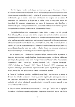18
Foi Carl Rogers, o criador da abordagem centrada no cliente, quem desenvolveu os Grupos
de Encontro, numa orientação humanista. Neles, estão sempre presentes a busca de uma maior
compreensão das relações interpessoais e tentativas de promover em seus participantes um auto-
conhecimento, que os levem a uma maior autenticidade nas relações com os demais. A
importância das contribuições de Rogers foi no campo clínico e educacional, porém esta
importância foi crescendo principalmente nos grupos de treinamento, onde identificar os
fenômenos de grupo é um aspecto determinante, necessitando estabelecer um clima de segurança
psicológica e encorajamento da expressão de sentimentos e de feedback.
Reconstituindo brevemente a vida de Carl Ranson Rogers, ele nasceu em 1902 em Oak
Park (Chicago, EUA), cresceu numa família religiosa, de acentuada ortodoxia protestante,
enquadrado neste sistema de crenças. Relata que na sua infância viveu em isolamento: “Qualquer
coisa que hoje eu consideraria como um relacionamento interpessoal, próximo e comunicativo,
esteve completamente ausente durante este período” (Rogers, 1973, p.20). No entanto, tornou-se
bacharel em História, interessando-se pelos cursos e conferências de psiquiatria e psicologia. Na
universidade de Columbia, inicia seus estudos e trabalhos clínicos com crianças e, naturalmente,
dedicou-se à orientação psicopedagógica, vindo a tornar-se psicólogo clínico.
Foi no Instituto para a Orientação da Criança que Rogers conheceu Lewin. A partir daí se
interessou também pela orientação freudiana, obtendo suas primeiras experiências práticas em
psicoterapia. Suas principais obras foram “Terapia Centrada no Cliente” (1951), “Psicoterapia e
Personalidade” (1954), “Psicoterapia e Relações Humanas” (1962), “De pessoa para Pessoa”
(1967), “Liberdade para Aprender” (1969), “Grupos de Encontro” (1970), obra esta em que
expõe sua metodologia grupal. Existem alguns constructos que são importantes para a teoria de
Rogers, vistos como base sobre a qual ela repousa integralmente. São eles:
a) Campo da Experiência: constitui a totalidade de experiência e com base nesta as pessoas se
definem. São incluídos neste campo percepções, eventos, impactos, dos quais a pessoa toma ou
não consciência. O campo de experiência é único para cada indivíduo e autenticamente
conhecido pelo próprio indivíduo. É um modo privativo e pessoal de perceber, que pode ou não
corresponder à realidade objetiva.
b) Self: ou também denominado de auto-conceito, é a visão que a pessoa tem de si própria,
baseada em experiências passadas, estimulações presentes e expectativas futuras. Não é uma
 