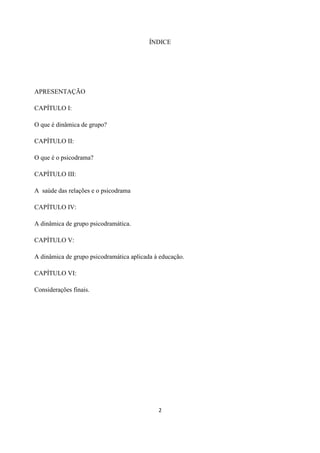 2
ÍNDICE
APRESENTAÇÃO
CAPÍTULO I:
O que é dinâmica de grupo?
CAPÍTULO II:
O que é o psicodrama?
CAPÍTULO III:
A saúde das relações e o psicodrama
CAPÍTULO IV:
A dinâmica de grupo psicodramática.
CAPÍTULO V:
A dinâmica de grupo psicodramática aplicada à educação.
CAPÍTULO VI:
Considerações finais.
 