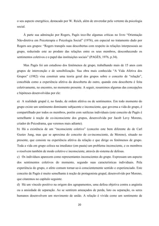 20
o seu aspecto energético, destacado por W. Reich, além de enveredar pela vertente da psicologia
social.
À parte sua admiração por Rogers, Pagès tece-lhe algumas críticas no livro “Orientação
Não-diretiva em Psicoterapia e Psicologia Social” (1976), em especial no tratamento dado por
Rogers aos grupos: “Rogers transpôs suas descobertas com respeito às relações interpessoais ao
grupo, reduzindo este ao produto das relações entre os seus membros, desconhecendo os
sentimentos coletivos e o papel das instituições sociais” (PAGÈS, 1976, p.34).
Max Pagès foi um estudioso dos fenômenos de grupo, trabalhando mais de 15 anos com
grupos de intervenção e de sensibilização. Sua obra mais conhecida “A Vida Afetiva dos
Grupos” (1982) visa construir uma teoria geral dos grupos sobre o conceito de “relação”,
concebida como a experiência afetiva da descoberta do outro, quando esta descoberta é feita
coletivamente, no encontro, no momento presente. A seguir, resumimos algumas das concepções
e hipóteses desenvolvidas por ele:
a) A realidade grupal é, no fundo, de ordem afetiva ou de sentimentos. Em todo momento do
grupo existe um sentimento dominante subjacente e inconsciente, que governa a vida do grupo, é
compartilhado por todos os membros, porém com sutilezas individuais (este conceito de Pagès é
semelhante à noção de co-inconsciente dos grupos, desenvolvida por Jacob Levy Moreno,
criador do Psicodrama, que veremos mais adiante).
b) Há a existência de um “inconsciente coletivo” (conceito este bem diferente do de Carl
Gustav Jung, mas que se aproxima do conceito de co-inconsciente, de Moreno), situado no
presente, que consiste na experiência afetiva da relação e que dirige os fenômenos de grupo.
Toda a vida em grupo coloca na imediatez (em pauta) um problema inconsciente, e os membros
o resolvem também de modo coletivo e inconsciente, através do sistema de defesas.
c) Os indivíduos aparecem como representantes inconscientes do grupo. Expressam um aspecto
dos sentimentos coletivos do momento, segundo suas características individuais. Pela
experiência do grupo, o afeto comum tornar-se-á conscientemente sentido e experienciado. Este
conceito de Pagés é muito semelhante à noção de protagonista grupal, desenvolvido por Moreno,
que citaremos no capítulo seguinte.
d) Há um vínculo positivo na origem dos agrupamentos, uma defesa objetiva contra a angústia
ou a ansiedade de separação. Ao se sentirem ameaçados de perda, luto ou separação, os seres
humanos desenvolvem um movimento de união. A relação é vivida como um sentimento de
 