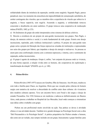 21
solidariedade diante da iminência da separação, sentida como angústia. Segundo Pagès, parece
paradoxal, mas é no momento da consciência da impossibilidade de comunicação satisfatória, do
caráter contingente dos vínculos, que os membros têm a experiência do vínculo que sobrevive à
angústia, e busca superá-la, sem negá-la. Assumida a angústia, a solidariedade torna-se
consciente e desabrocha em amor autêntico. O grupo torna-se uma cooperativa de reeducação
mútua (PAGÈS, 1882, p.123).
e) Os fenômenos de grupo são então interpretados como sistemas de defesas coletivos.
f) Haveria a existência de um projeto de auto-gestão inconsciente nos grupos. Para Pagès, o
desejo, de natureza coletiva e social, é a mola fundamental de todo grupo. Estaria este desejo
inconsciente, reprimido, pela violência institucional e política. O projeto de auto-gestão num
grupo seria o projeto de liberação das forças repressivas oriundas de instituições e representadas
nos seios dos grupos por líderes, que impedem o desejo de emergir e realizar-se. As pessoas se
unem para uma confrontação externa com a estrutura repressora, e interna, com o sentimento de
separação, ambas inconscientes.
g) O grupo é agente de mudanças. Grupo é, enfim, “um conjunto de pessoas onde se vivencia,
de uma forma especial, a relação vivida entre os homens, são cooperativas de explicitação e
transformação da relação” (PAGÈS, op.cit., p. 148).
4. Pichon Rivière
Pichon-Rivière (1907-1977) nasceu em Genebra, filho de franceses. Aos 04 anos, mudou-se
com toda a família para Chaco, na Argentina. Dizia que sua vocação pelas ciências do homem
surgiu com tentativa de resolver a obscuridade do conflito entre duas culturas: ele vivenciava
dois modelos culturais opostos. Teve um encontro breve com Freud e daí surgiu o desejo de
estudar Psicanálise. Em 1936 formou-se em medicina e radicou-se definitivamente em Buenos
Aires, onde passou a trabalhar no Hospital de Las Mercedes, local onde começou a sistematizar
suas idéias sobre o trabalho com grupo.
Pichon era um profissional muito envolvido na ação. Sua prática se deveu à atividade
clínica e à sua atividade docente. Também teve grande destaque na Psicologia Social com a obra
“Del Psicoanalisis a la Psicologia Social”. A prática psiquiátrica faz Pichon estudar o homem,
não como um ser isolado, mas sempre incluído em um grupo, basicamente o grupo familiar; para
 