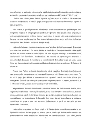 22
isto, refere-se à investigação psicossocial e social-dinâmica, complementando essa investigação
ao entender esse grupo dentro da sociedade em que está inserido (PICHON-RIVIÈRE, 1980).
Pichon teve a intenção de formar algumas hipóteses sobre a existência dos fenômenos
chamados transferenciais na relação grupal e das possibilidades de sua instrumentação a partir da
técnica operativa.
Para Pichon, o que se produz na transferência é um estancamento da aprendizagem, uma
inibição no processo de apropriação da realidade. No presente e na relação com o terapeuta, no
aqui-agora-comigo (como se fosse outro), é despertado o mesmo afeto que, originariamente,
forçou o paciente a exilar desejos. Essa emergência determina o apelo a técnicas defensivas,
como podem ser a projeção, o controle, a negação, etc.
A transferência para ele consiste, então, em uma “conduta réplica”, uma espécie de analogia
emocional, um “como se”. Em outros termos, a transferência é um processo que evoca papéis
inscritos no mundo interno de cada sujeito. Há uma negação do tempo e do espaço como
características dos fenômenos transferenciais. O fracasso da aprendizagem determina a
impossibilidade do sujeito de reconhecer-se como temporal, de localizar-se em um aqui e agora.
Como um fracasso da aprendizagem da realidade, pode caracterizar-se em termos de fracasso de
integração.
Assim, para Pichon, a situação transferencial não é específica da relação terapêutica, está
presente em maior ou menor grau em cada ocasião em que o indivíduo encontra com o outro. Por
sua vez o grupo, para Pichon, é o espaço onde se é possível crescer, quer como pessoa, quer
como grupo. É através das interações que ocorrem no grupo que este se elabora, solidifica-se. E
se este se desenvolve, os seus membros se desenvolvem também.
O grupo nasce devido a necessidades e interesses comuns aos seus membros. Porém, muita
carga individual também é trazida por cada um, já que cada indivíduo, em sua unidade, é um ser
histórico, além de social. É através da interação que as necessidades e interesses individuais são
compartilhados e o conhecimento é elaborado. Isso ocorre devido à mobilização e motivação
engendradas no grupo e em cada membro, isoladamente, a partir da evocação de suas
necessidades e interesses.
Além disso, o grupo é um lugar propício à elaboração do conhecimento devido a seu
significado histórico. Foi em grupo, na relação com os outros, que muitos conhecimentos, não
apenas científicos, foram elaborados e através deles nos tornamos sujeitos. Dessa forma, Pichon
 