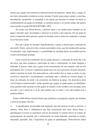 23
adverte que o grupo seria essencial no desenvolvimento do psiquismo. Apesar disso, o grupo, no
seu início, desencadeia resistências as mais variadas. O medo surge porque o grupo é, nessa fase,
desconhecido, inexplorado. A contradição é um aspecto que devemos ter sempre em mente ao
compreendermos um grupo em formação: os membros querem e, ao mesmo tempo, não querem
estar inseridos no grupo (PICHON-RIVIÈRE, 1985).
De acordo com Pichon-Rivière, o primeiro passo a ser tomado pelos membros de um
grupo é descobrir quais necessidades e interesses os levaram a nele ingressar. Em um grupo de
tarefa, é importante saber para quê o grupo foi formado, como a tarefa será conduzida e o porquê
de ser feita desse modo.
Para quê o grupo foi formado? Superficialmente, o grupo se formou para a realização de
uma tarefa. Porém, como já foi dito, existem necessidades outras, que são trazidas pelas pessoas
em particular. Logo, implicitamente, é a possibilidade de satisfação dessas necessidades prévias
o motivo da formação do grupo.
Como a tarefa será conduzida? Em um grupo operativo, a realização da tarefa não é um
fim único, mas antes, propõe-se à observação de como o conhecimento vai sendo integrado e
elaborado. É preciso, então, que o grupo exista concretamente em suas relações, cada um dos
participantes deve vivenciar a experiência grupal tanto em nível emocional, na trama relacional,
quanto conceitual, na tarefa. Em outras palavras, cada membro deve se situar na tarefa, ou seja,
envolver-se emocional e conceitualmente, conciliando ação e reflexão na vivência grupal, na
busca da realização da tarefa e da consciência da dinâmica do grupo. Em decorrência deste
“envolvimento compromissado”, muitas questões que surgem no grupo podem ser trabalhadas.
Essas questões estão inseridas em três grupos de relações: a) dos membros com um grupo como
um todo e com a tarefa em si; b) de cada membro com os outros; c) de cada membro com a
proposta didática.
Pichon (1980) definiu conceitos básicos que justificam a sua proposta e aqueles que facilitam
o início de um grupo. São eles:
a) A aprendizagem: ela pressupõe uma integração, seja entre pessoas ou entre as pessoas e a
natureza. Além disso, é indispensável que haja comunicação pelo outro. Dessa forma, a
aprendizagem só ocorre na experiência concreta da interação. É somente através do contato, do
questionamento, da interação, que o conhecimento vai sendo elaborado, construído na relação,
introjetado, aprendido. Daí, a importância do grupo na aprendizagem. Pichon-Riviére define
 