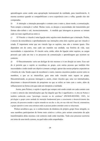 24
aprendizagem como sendo uma apropriação instrumental da realidade, para transformá-la. A
mesma acontece quando se compatibilizam a nova experiência com a velha, quando elas são
comparadas.
b) A interação: a interação pressupõe o contato com o outro e, desse modo, a comunicação.
Nem sempre a interação é verbal. Muitas vezes, os desejos e necessidades são transmitidos por
formas não-verbais e até, inconscientemente. A medida que interagem as pessoas se tornam
cada vez mais significativas entre si.
c) O Vínculo: o vínculo é uma ligação entre sujeitos mais duradoura que a interação. Porém,
é através da reincidência e aprofundamento nas interações entre dois sujeitos que um vínculo é
criado. É importante notar que um vínculo liga os sujeitos, mas não o tornam iguais. Eles
dependem um do outro, mas cada um mantém sua unidade, sua história de vida, suas
necessidades e expectativas. O vínculo seria, então, além da ligação entre sujeitos, as cargas
pessoais que cada um traz e os processos de comunicação e aprendizagem que ocorrem no
contexto.
d) O Descentramento: seria um desligar de nós mesmos e ir em direção ao outro. Esse sair
de si permite que o sujeito se reconheça no grupo, com outras pessoas que também têm
necessidades e todos tendo um objetivo comum a atingir, apesar das nossas próprias expectativas
e história de vida. Sendo capaz de reconhecer o outro, maiores encontros podem ocorrer entre os
membros, o que ao se intensificar, gera uma rede vincular mais segura no grupo.
Descentralizando, as pessoas interagem e, assim, criam vínculos que, uma vez internalizados,
direcionam o desenvolvimento do psiquismo no que se refere ao trato com o outro, além de
influenciarem na forma com que cada um interpreta a realidade.
Assim, para Pichon, o sujeito é aquele que sempre está sendo criado em cada contato com
o outro e através das internalizações que faz daquilo que lhe é significativo. A obra de Pichon é
também conhecida como “psicologia vincular ou do cotidiano” (PICHON-RIVIÉRE, 1985). Ao
privilegiar o grupo como unidade de interação fundamental para o crescimento e desenvolvimento das
pessoas, ele procurou estudar o sujeito atuando no seu dia- a- dia, em sua vida real. Para tal, sistematizou
o grupo operativo como uma estrutura onde as pessoas podem entender como se relacionam.
Pichon acreditava que, se o conhecimento da dinâmica do próprio grupo fosse atingido, os
seus membros participariam de forma mais criativa e crítica, pois seriam conscientes da ação
transformadora delas mesmas e do contexto onde estão inseridas. Todo esse processo ocorreria
em torno de uma tarefa comum, na qual todos estão empenhados.
 