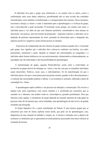 25
O indivíduo leva para o grupo seus referenciais e, no contato com os outros, ocorre a
confrontação entre esses dados subjetivos, possibilitando não só uma revisão dos conteúdos
internalizados, como também a transformação e o enriquecimento dos mesmos. Nesse momento,
coexistem o desejo e o temor: o outro é importante para a aprendizagem e a vivência do grupo,
mas é desconhecido e pode incomodar. O incômodo existe porque, em contato com outro, o
indivíduo passa a ver além do que suas fantasias permitem, constituindo-se uma ameaça ao
narcisismo. Aos poucos, num movimento de progressão – regressão contínuo, o indivíduo vai se
despindo da primeira representação do outro, passando da dissociação para a integração dos
aspectos positivos e negativos, numa mesma pessoa ou situação.
O processo de compreensão das leis internas do grupo acontece quando este é vivenciado
pelo grupo. Isso significa que o indivíduo deve colocar-se conforme sua história, seu estilo,
pensamento, sentimento e ações. Quando as relações são estereotipadas ou congeladas e o
indivíduo adota formas defensivas em seu posicionamento, distanciando-se demasiadamente, as
ansiedades não são enfrentadas e não há possibilidade de aprendizagem.
A transformação do grupo, segundo Pichon-Rivière, assim como a criatividade, só
acontecem no grupo através do interjogo eu - outro, e isso faz com que os conteúdos individuais
sejam dissolvidos. Perde-se, nesse caso, o individualismo. Só há transformação do que o
indivíduo pensa e do que o outro pensa para um pensar comum, quando se dá o descentramento e
o contraste das necessidades próprias e alheias. A co-existência é, portanto, elaborada a partir da
contradição Eu - Outro.
A aprendizagem supõe conflitos e um processo de interação e comunicação. Ela envolve a
ruptura com outra experiência, com outros modelos e é constituída por momentos que se
sucedem ou e alternam, mas podem isolar-se, estereotipar-se, gerando perturbações. Para que
funcione como equipe, o treinamento do grupo depende da inserção oportuna de cada papel no
processo total, de tal maneira que, como totalidade, uma aprendizagem de alto nível e de grande
resultado seja alcançada.
O Grupo Operativo foi a maior contribuição de Pichon, É uma técnica grupal que se
caracteriza por estar de forma explícita numa tarefa, que pode ser de aprendizagem, cura,
diagnóstico de uma situação de trabalho e criação, etc. A técnica é utilizada com o objetivo de
esclarecer os obstáculos que se apresentam na tarefa proposta, procurando uma maior eficácia na
resolução da mesma.
 