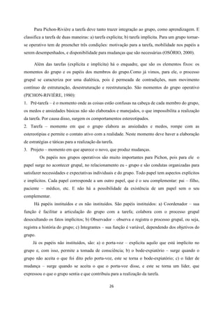 26
Para Pichon-Riviére a tarefa deve tanto trazer integração ao grupo, como aprendizagem. E
classifica a tarefa de duas maneiras: a) tarefa explícita; b) tarefa implícita. Para um grupo tornar-
se operativo tem de preencher três condições: motivação para a tarefa, mobilidade nos papéis a
serem desempenhados, e disponibilidade para mudanças que são necessárias (OSÓRIO, 2000).
Além das tarefas (explícita e implícita) há o enquadre, que são os elementos fixos: os
momentos do grupo e os papéis dos membros do grupo.Como já vimos, para ele, o processo
grupal se caracteriza por uma dialética, pois é permeada de contradições, num movimento
contínuo de estruturação, desestruturação e reestruturação. São momentos do grupo operativo
(PICHON-RIVIÈRE, 1980):
1. Pré-tarefa – é o momento onde as coisas estão confusas na cabeça de cada membro do grupo,
os medos e ansiedades básicas não são elaborados e manejados, o que impossibilita a realização
da tarefa. Por causa disso, surgem os comportamentos estereotipados.
2. Tarefa – momento em que o grupo elabora as ansiedades e medos, rompe com as
estereotipias e permite o contato ativo com a realidade. Neste momento deve haver a elaboração
de estratégias e táticas para a realização da tarefa.
3. Projeto – momento em que aparece o novo, que produz mudanças.
Os papéis nos grupos operativos são muito importantes para Pichon, pois para ele o
papel surge no acontecer grupal, no relacionamento eu - grupo e são condutas organizadas para
satisfazer necessidades e expectativas individuais e do grupo. Todo papel tem aspectos explícitos
e implícitos. Cada papel corresponde a um outro papel, que é o seu complementar: pai – filho,
paciente – médico, etc. E não há a possibilidade da existência de um papel sem o seu
complementar.
Há papéis instituídos e os não instituídos. São papéis instituídos: a) Coordenador – sua
função é facilitar a articulação do grupo com a tarefa; colabora com o processo grupal
desocultando os fatos implícitos; b) Observador – observa e registra o processo grupal, ou seja,
registra a história do grupo; c) Integrantes – sua função é variável, dependendo dos objetivos do
grupo.
Já os papéis não instituídos, são: a) o porta-voz – explicita aquilo que está implícito no
grupo e, com isso, permite a tomada de consciência; b) o bode-expiatório – surge quando o
grupo não aceita o que foi dito pelo porta-voz, este se torna o bode-expiatório; c) o líder de
mudança – surge quando se aceita o que o porta-voz disse, e este se torna um líder, que
expressou o que o grupo sentia e que contribuiu para a realização da tarefa.
 