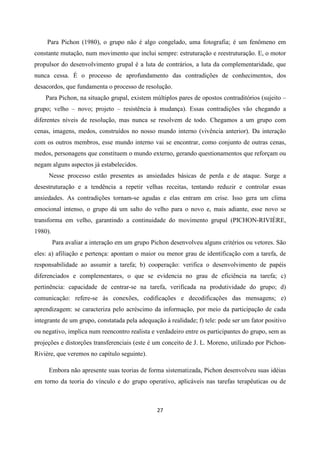 27
Para Pichon (1980), o grupo não é algo congelado, uma fotografia; é um fenômeno em
constante mutação, num movimento que inclui sempre: estruturação e reestruturação. E, o motor
propulsor do desenvolvimento grupal é a luta de contrários, a luta da complementaridade, que
nunca cessa. É o processo de aprofundamento das contradições de conhecimentos, dos
desacordos, que fundamenta o processo de resolução.
Para Pichon, na situação grupal, existem múltiplos pares de opostos contraditórios (sujeito –
grupo; velho – novo; projeto – resistência à mudança). Essas contradições vão chegando a
diferentes níveis de resolução, mas nunca se resolvem de todo. Chegamos a um grupo com
cenas, imagens, medos, construídos no nosso mundo interno (vivência anterior). Da interação
com os outros membros, esse mundo interno vai se encontrar, como conjunto de outras cenas,
medos, personagens que constituem o mundo externo, gerando questionamentos que reforçam ou
negam alguns aspectos já estabelecidos.
Nesse processo estão presentes as ansiedades básicas de perda e de ataque. Surge a
desestruturação e a tendência a repetir velhas receitas, tentando reduzir e controlar essas
ansiedades. As contradições tornam-se agudas e elas entram em crise. Isso gera um clima
emocional intenso, o grupo dá um salto do velho para o novo e, mais adiante, esse novo se
transforma em velho, garantindo a continuidade do movimento grupal (PICHON-RIVIÈRE,
1980).
Para avaliar a interação em um grupo Pichon desenvolveu alguns critérios ou vetores. São
eles: a) afiliação e pertença: apontam o maior ou menor grau de identificação com a tarefa, de
responsabilidade ao assumir a tarefa; b) cooperação: verifica o desenvolvimento de papéis
diferenciados e complementares, o que se evidencia no grau de eficiência na tarefa; c)
pertinência: capacidade de centrar-se na tarefa, verificada na produtividade do grupo; d)
comunicação: refere-se às conexões, codificações e decodificações das mensagens; e)
aprendizagem: se caracteriza pelo acréscimo da informação, por meio da participação de cada
integrante de um grupo, constatada pela adequação à realidade; f) tele: pode ser um fator positivo
ou negativo, implica num reencontro realista e verdadeiro entre os participantes do grupo, sem as
projeções e distorções transferenciais (este é um conceito de J. L. Moreno, utilizado por Pichon-
Rivière, que veremos no capítulo seguinte).
Embora não apresente suas teorias de forma sistematizada, Pichon desenvolveu suas idéias
em torno da teoria do vínculo e do grupo operativo, aplicáveis nas tarefas terapêuticas ou de
 