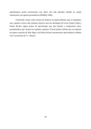 28
aprendizagem, porém recentemente suas idéias têm sido aplicadas também no campo
institucional, com aportes psicanalíticos (OSÒRIO, 2000).
Finalizando, muitos outros autores da dinâmica de grupo poderiam aqui ser apontados,
mas, segundo a nossa visão, podemos observar mais nas abordagens de Lewin, Rogers, Pagés e
Pichon Riviére, alguns pontos de aproximação, que irão facilitar a compreensão socio-
psicodramática, que veremos nos capítulos seguintes. O leitor poderá verificar que, em especial,
em alguns conceitos de Max Pagés e de Pichon Riviére encontraremos aproximações evidentes
com a socionomia de J. L. Moreno.
 