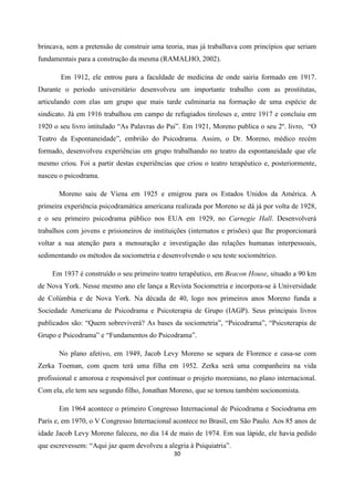 30
brincava, sem a pretensão de construir uma teoria, mas já trabalhava com princípios que seriam
fundamentais para a construção da mesma (RAMALHO, 2002).
Em 1912, ele entrou para a faculdade de medicina de onde sairia formado em 1917.
Durante o período universitário desenvolveu um importante trabalho com as prostitutas,
articulando com elas um grupo que mais tarde culminaria na formação de uma espécie de
sindicato. Já em 1916 trabalhou em campo de refugiados tiroleses e, entre 1917 e concluiu em
1920 o seu livro intitulado “As Palavras do Pai”. Em 1921, Moreno publica o seu 2º. livro, “O
Teatro da Espontaneidade”, embrião do Psicodrama. Assim, o Dr. Moreno, médico recém
formado, desenvolveu experiências em grupo trabalhando no teatro da espontaneidade que ele
mesmo criou. Foi a partir destas experiências que criou o teatro terapêutico e, posteriormente,
nasceu o psicodrama.
Moreno saiu de Viena em 1925 e emigrou para os Estados Unidos da América. A
primeira experiência psicodramática americana realizada por Moreno se dá já por volta de 1928,
e o seu primeiro psicodrama público nos EUA em 1929, no Carnegie Hall. Desenvolverá
trabalhos com jovens e prisioneiros de instituições (internatos e prisões) que lhe proporcionará
voltar a sua atenção para a mensuração e investigação das relações humanas interpessoais,
sedimentando os métodos da sociometria e desenvolvendo o seu teste sociométrico.
Em 1937 é construído o seu primeiro teatro terapêutico, em Beacon House, situado a 90 km
de Nova York. Nesse mesmo ano ele lança a Revista Sociometria e incorpora-se à Universidade
de Colúmbia e de Nova York. Na década de 40, logo nos primeiros anos Moreno funda a
Sociedade Americana de Psicodrama e Psicoterapia de Grupo (IAGP). Seus principais livros
publicados são: “Quem sobreviverá? As bases da sociometria”, “Psicodrama”, “Psicoterapia de
Grupo e Psicodrama” e “Fundamentos do Psicodrama”.
No plano afetivo, em 1949, Jacob Levy Moreno se separa de Florence e casa-se com
Zerka Toeman, com quem terá uma filha em 1952. Zerka será uma companheira na vida
profissional e amorosa e responsável por continuar o projeto moreniano, no plano internacional.
Com ela, ele tem seu segundo filho, Jonathan Moreno, que se tornou também socionomista.
Em 1964 acontece o primeiro Congresso Internacional de Psicodrama e Sociodrama em
Paris e, em 1970, o V Congresso Internacional acontece no Brasil, em São Paulo. Aos 85 anos de
idade Jacob Levy Moreno faleceu, no dia 14 de maio de 1974. Em sua lápide, ele havia pedido
que escrevessem: “Aqui jaz quem devolveu a alegria à Psiquiatria”.
 