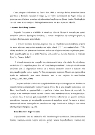 31
Como chegou o Psicodrama ao Brasil? Em 1949, o sociólogo baiano Guerreiro Ramos
coordenou o Instituto Nacional do Negro e, no Teatro Experimental do Negro, realiza as
primeiras experiências e pesquisas psicodramáticas brasileiras, no Rio de Janeiro. Na década de
50 e 60, Pierre Weil começou a formar psicodramatistas em Belo Horizonte e Recife.
A obra de Jacob Levy Moreno:
Segundo Gonçalves at al (1988), a história da obra de Moreno é marcada por quatro
momentos criativos: 1) religioso-filosófico; 2) teatral e terapêutico; 3) sociológico-grupal; 4)
momento de organização-consolidação.
O primeiro momento é quando, inspirado pela sua religião (o hassidismo) lança a teoria
do ser (o seinismo); desenvolve nessa época o teatro infantil (1911), encenações infantis (1910-
1914), o trabalho com prostitutas vienenses e assiste aos refugiados tiroleses da primeira guerra.
Entre as publicações da época estão: “Convite ao Encontro”, a Revista Daimon e o polêmico
livro “As Palavras do Pai”.
O segundo momento da produção moreniana caracteriza-se pela criação do psicodrama,
em abril de 1921 e a publicação do livro “O Teatro da Espontaneidade”. Neste período ele estava
envolvido com as experiências teatrais. Já o terceiro momento criativo é marcado pela
preocupação social e com os grupos. Por fim, em seu quarto momento, Moreno cria e consolida a
teoria da socionomia, pois assim denomina todo o seu conjunto de contribuições
(GONÇALVES, et ali, 1988).
Os quatro períodos criativos vividos pelo fundador do psicodrama podem ser descritos da
seguinte forma: primeiramente Moreno buscava através da fé uma relação harmoniosa com
Deus, identificando a espontaneidade e a potência criativa como formas de superação de
doenças. Com o momento teatral, ele trará a catarse como importante veículo de re-significação.
A terceira fase, é marcada pela necessidade de Moreno submeter-se aos padrões métricos
pragmáticos, buscando ser reconhecido no campo da psicologia social. No quarto e último
momento ele estava preocupado em consolidar um corpo doutrinário e dialogava com outras
abordagens psicoterápicas (op.cit.).
Bases filosóficas do psicodrama
O psicodrama é uma das terapias de base fenomenológico-existenciais, tanto quanto outras
terapias vivenciais, como é exemplo também a gestalt - terapia. Estas abordagens vivenciais têm
 