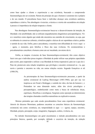 32
como base ajudar o cliente a experienciar a sua existência, buscando a compreensão
fenomenológica do ser existente. Partem do princípio de que o homem é construtor de si próprio
e do seu mundo. O psicodrama busca fazer o indivíduo alcançar uma existência autêntica,
espontânea e criativa. Nas abordagens vivenciais, a técnica e a teoria são secundárias em relação
à pessoa e à importância da relação terapeuta e cliente.
Nas abordagens fenomenológico-existenciais busca-se o desenvolvimento da intuição, da
liberdade e da sensibilidade; não se utilizam enquadramentos diagnósticos psicopatológicos. Vê-
se o neurótico como alguém que ainda não encontrou seu caminho de crescimento, ou seja, que
se submeteu ás conservas culturais, cristalizou papéis e deixou de ser espontâneo criativo, perdeu
o sentido da sua vida. Enfim, para o psicodrama, o neurótico tem dificuldade de viver o aqui - e
– agora, o momento, pois falsifica o fluxo das suas vivências. Os existencialistas e
psicodramatistas concebem o homem como um ser inacabado, em eterno devir.
Enfim, as terapias vivenciais de base fenomenológico-existencial, têm como objetivo
fazer com que o indivíduo possa resgatar a liberdade de poder utilizar suas próprias capacidades
para existir, para reaprender a utilizar a sua liberdade de forma responsável, para ser o que ele é.
Para tal, promovem uma relação terapêutica que privilegia o encontro existencial eu - tu, que
recria e permite o encontro na vida, em outras relações sociais. Segundo Gonçalves et ali
(1988:39),
As psicoterapias de base fenomenológico-existenciais procuram, a partir da
análise existencial de Ludwig Binswanger (1881-1966), que por sua vez
inspirou-se em Freud e Heidegger, o sentido da vida e da luta do homem (...).
Pretendem ter uma dimensão maior, além dos níveis psicológico e
psicopatológico, estabelecendo como meta a busca de referências éticas,
espirituais, filosóficas e axiológicas. Surgiram como oposição ao determinismo
das terapias chamadas científico-naturalistas ou explicativo-causais.
Moreno pretendeu que cada sessão psicodramática fosse uma experiência existencial.
Através do discurso Moreniano, podemos encontrar os conceitos básicos da fenomenologia
existencial, tais como: existência, ser, temporalidade (o aqui - e - agora), espaço, encontro,
liberdade, projeto, percepção, corpo, imaginário, linguagem, sonhos, vivência, etc.
No método fenomenológico em geral encontramos o método psicodramático em seus
princípios básicos, quando, por exemplo, defende o exercício da intuição, da redução
 