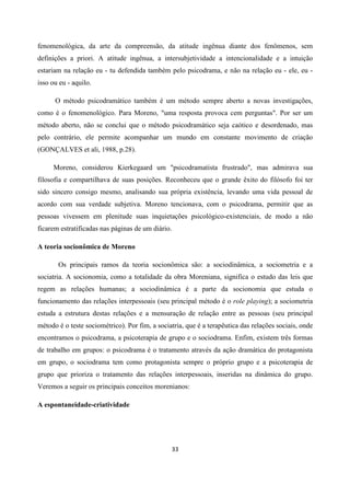 33
fenomenológica, da arte da compreensão, da atitude ingênua diante dos fenômenos, sem
definições a priori. A atitude ingênua, a intersubjetividade a intencionalidade e a intuição
estariam na relação eu - tu defendida também pelo psicodrama, e não na relação eu - ele, eu -
isso ou eu - aquilo.
O método psicodramático também é um método sempre aberto a novas investigações,
como é o fenomenológico. Para Moreno, "uma resposta provoca cem perguntas". Por ser um
método aberto, não se conclui que o método psicodramático seja caótico e desordenado, mas
pelo contrário, ele permite acompanhar um mundo em constante movimento de criação
(GONÇALVES et ali, 1988, p.28).
Moreno, considerou Kierkegaard um "psicodramatista frustrado", mas admirava sua
filosofia e compartilhava de suas posições. Reconheceu que o grande êxito do filósofo foi ter
sido sincero consigo mesmo, analisando sua própria existência, levando uma vida pessoal de
acordo com sua verdade subjetiva. Moreno tencionava, com o psicodrama, permitir que as
pessoas vivessem em plenitude suas inquietações psicológico-existenciais, de modo a não
ficarem estratificadas nas páginas de um diário.
A teoria socionômica de Moreno
Os principais ramos da teoria socionômica são: a sociodinâmica, a sociometria e a
sociatria. A socionomia, como a totalidade da obra Moreniana, significa o estudo das leis que
regem as relações humanas; a sociodinâmica é a parte da socionomia que estuda o
funcionamento das relações interpessoais (seu principal método é o role playing); a sociometria
estuda a estrutura destas relações e a mensuração de relação entre as pessoas (seu principal
método é o teste sociométrico). Por fim, a sociatria, que é a terapêutica das relações sociais, onde
encontramos o psicodrama, a psicoterapia de grupo e o sociodrama. Enfim, existem três formas
de trabalho em grupos: o psicodrama é o tratamento através da ação dramática do protagonista
em grupo, o sociodrama tem como protagonista sempre o próprio grupo e a psicoterapia de
grupo que prioriza o tratamento das relações interpessoais, inseridas na dinâmica do grupo.
Veremos a seguir os principais conceitos morenianos:
A espontaneidade-criatividade
 
