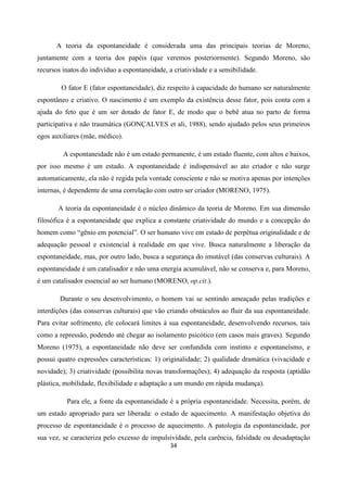 34
A teoria da espontaneidade é considerada uma das principais teorias de Moreno,
juntamente com a teoria dos papéis (que veremos posteriormente). Segundo Moreno, são
recursos inatos do indivíduo a espontaneidade, a criatividade e a sensibilidade.
O fator E (fator espontaneidade), diz respeito à capacidade do humano ser naturalmente
espontâneo e criativo. O nascimento é um exemplo da existência desse fator, pois conta com a
ajuda do feto que é um ser dotado de fator E, de modo que o bebê atua no parto de forma
participativa e não traumática (GONÇALVES et ali, 1988), sendo ajudado pelos seus primeiros
egos auxiliares (mãe, médico).
A espontaneidade não é um estado permanente, é um estado fluente, com altos e baixos,
por isso mesmo é um estado. A espontaneidade é indispensável ao ato criador e não surge
automaticamente, ela não é regida pela vontade consciente e não se motiva apenas por intenções
internas, é dependente de uma correlação com outro ser criador (MORENO, 1975).
A teoria da espontaneidade é o núcleo dinâmico da teoria de Moreno. Em sua dimensão
filosófica é a espontaneidade que explica a constante criatividade do mundo e a concepção do
homem como “gênio em potencial”. O ser humano vive em estado de perpétua originalidade e de
adequação pessoal e existencial à realidade em que vive. Busca naturalmente a liberação da
espontaneidade, mas, por outro lado, busca a segurança do imutável (das conservas culturais). A
espontaneidade é um catalisador e não uma energia acumulável, não se conserva e, para Moreno,
é um catalisador essencial ao ser humano (MORENO, op.cit.).
Durante o seu desenvolvimento, o homem vai se sentindo ameaçado pelas tradições e
interdições (das conservas culturais) que vão criando obstáculos ao fluir da sua espontaneidade.
Para evitar sofrimento, ele colocará limites à sua espontaneidade, desenvolvendo recursos, tais
como a repressão, podendo até chegar ao isolamento psicótico (em casos mais graves). Segundo
Moreno (1975), a espontaneidade não deve ser confundida com instinto e espontaneísmo, e
possui quatro expressões características: 1) originalidade; 2) qualidade dramática (vivacidade e
novidade); 3) criatividade (possibilita novas transformações); 4) adequação da resposta (aptidão
plástica, mobilidade, flexibilidade e adaptação a um mundo em rápida mudança).
Para ele, a fonte da espontaneidade é a própria espontaneidade. Necessita, porém, de
um estado apropriado para ser liberada: o estado de aquecimento. A manifestação objetiva do
processo de espontaneidade é o processo de aquecimento. A patologia da espontaneidade, por
sua vez, se caracteriza pelo excesso de impulsividade, pela carência, falsidade ou desadaptação
 