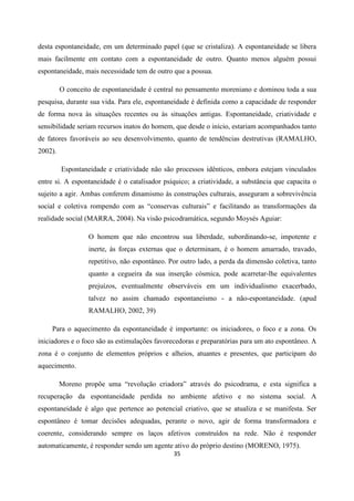35
desta espontaneidade, em um determinado papel (que se cristaliza). A espontaneidade se libera
mais facilmente em contato com a espontaneidade de outro. Quanto menos alguém possui
espontaneidade, mais necessidade tem de outro que a possua.
O conceito de espontaneidade é central no pensamento moreniano e dominou toda a sua
pesquisa, durante sua vida. Para ele, espontaneidade é definida como a capacidade de responder
de forma nova às situações recentes ou às situações antigas. Espontaneidade, criatividade e
sensibilidade seriam recursos inatos do homem, que desde o início, estariam acompanhados tanto
de fatores favoráveis ao seu desenvolvimento, quanto de tendências destrutivas (RAMALHO,
2002).
Espontaneidade e criatividade não são processos idênticos, embora estejam vinculados
entre si. A espontaneidade é o catalisador psíquico; a criatividade, a substância que capacita o
sujeito a agir. Ambas conferem dinamismo às construções culturais, asseguram a sobrevivência
social e coletiva rompendo com as “conservas culturais” e facilitando as transformações da
realidade social (MARRA, 2004). Na visão psicodramática, segundo Moysés Aguiar:
O homem que não encontrou sua liberdade, subordinando-se, impotente e
inerte, às forças externas que o determinam, é o homem amarrado, travado,
repetitivo, não espontâneo. Por outro lado, a perda da dimensão coletiva, tanto
quanto a cegueira da sua inserção cósmica, pode acarretar-lhe equivalentes
prejuízos, eventualmente observáveis em um individualismo exacerbado,
talvez no assim chamado espontaneísmo - a não-espontaneidade. (apud
RAMALHO, 2002, 39)
Para o aquecimento da espontaneidade é importante: os iniciadores, o foco e a zona. Os
iniciadores e o foco são as estimulações favorecedoras e preparatórias para um ato espontâneo. A
zona é o conjunto de elementos próprios e alheios, atuantes e presentes, que participam do
aquecimento.
Moreno propõe uma “revolução criadora” através do psicodrama, e esta significa a
recuperação da espontaneidade perdida no ambiente afetivo e no sistema social. A
espontaneidade é algo que pertence ao potencial criativo, que se atualiza e se manifesta. Ser
espontâneo é tomar decisões adequadas, perante o novo, agir de forma transformadora e
coerente, considerando sempre os laços afetivos construídos na rede. Não é responder
automaticamente, é responder sendo um agente ativo do próprio destino (MORENO, 1975).
 