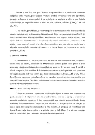 36
Percebe-se com isso que, para Moreno, a espontaneidade e a criatividade acontecem
sempre de forma conjunta, posto que esta revolução criadora necessita de uma força espontânea,
presente no homem e imprescindível à sua existência. A revolução criadora é uma batalha
constante que se empreende contra o mau uso das conservas culturais (GONÇALVES et
ali,1988).
O ato criador, para Moreno, é construído pelos elementos conscientes e inconscientes de
maneira indistinta, pois neste momento há uma fluência direta entre estas duas dimensões. O ato
criador caracteriza-se pela espontaneidade, posteriormente pela surpresa e pela mudança, pois
aquela realidade existente antes do ato criador será sempre transformada. Além disso, o ato
criador é um atuar sui generis e produz efeitos miméticos por toda vida do sujeito que o
vivencia, numa relação conjunta entre corpo e as novas formas de organização da mente
(MORENO, 1975).
A conserva cultural:
A conserva cultural é um conceito criado por Moreno, ao afirmar que os usos e costumes,
assim como os objetos, cristalizam-se. Determinadas culturas podem estar presas a essas
conservas, criando um obstáculo à espontaneidade; as conservas devem ser o ponto de partida e
não de estagnação da criatividade. É diante das conservas que se pode processar uma verdadeira
revolução criadora, motivada sempre pelo fator espontaneidade (GONÇALVES et ali, 1988.).
Para Moreno, a conserva cultural propõe-se ser o produto acabado e, como tal, adquiriu uma
qualidade quase sagrada. Caberia ao ser humano se libertar da submissão às conservas culturais e
cultivar o estado espontâneo-criativo.
O fator tele e o encontro existencial:
O fator tele refere-se à capacidade de distinguir objetos e pessoas sem distorcer seus
papéis essenciais. O objetivo da atuação psicodramática é superar a repetição, as conservas
culturais, produzindo encontros. O fator transferencial, que permite a presentificação dessas
repetições, deve ser contornado e superado pelo fator tele. As relações télicas são relações do
aqui e agora, movidas pela espontaneidade e pelo encontro. A tele pode ser considerada uma
forma de percepção interna mútua e verdadeira entre os indivíduos. É a tele que promove
relações de encontro, pois é a empatia em dupla via, em reciprocidade.
 