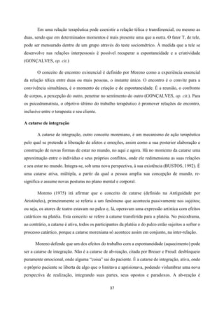 37
Em uma relação terapêutica pode coexistir a relação télica e transferencial, ou mesmo as
duas, sendo que em determinados momentos é mais presente uma que a outra. O fator T, de tele,
pode ser mensurado dentro de um grupo através do teste sociométrico. À medida que a tele se
desenvolve nas relações interpessoais é possível recuperar a espontaneidade e a criatividade
(GONÇALVES, op. cit.)
O conceito de encontro existencial é definido por Moreno como a experiência essencial
da relação télica entre duas ou mais pessoas, o instante único. O encontro é o convite para a
convivência simultânea, é o momento de criação e de espontaneidade. É a reunião, o confronto
de corpos, a percepção do outro, penetrar no sentimento do outro (GONÇALVES, op. cit.). Para
os psicodramatista, o objetivo último do trabalho terapêutico é promover relações de encontro,
inclusive entre o terapeuta e seu cliente.
A catarse de integração
A catarse de integração, outro conceito moreniano, é um mecanismo de ação terapêutica
pelo qual se pretende a liberação de afetos e emoções, assim como a sua posterior elaboração e
construção de novas formas de estar no mundo, no aqui e agora. Há no momento da catarse uma
aproximação entre o indivíduo e seus próprios conflitos, onde ele redimensiona as suas relações
e seu estar no mundo. Integra-se, sob uma nova perspectiva, à sua existência (BUSTOS, 1992). É
uma catarse ativa, múltipla, a partir da qual a pessoa amplia sua concepção de mundo, re-
significa e assume novas posturas no plano mental e corporal.
Moreno (1975) irá afirmar que o conceito de catarse (definido na Antiguidade por
Aristóteles), primeiramente se referia a um fenômeno que acontecia passivamente nos sujeitos;
ou seja, os atores de teatro estavam no palco e, lá, operavam uma expressão artística com efeitos
catárticos na platéia. Esta conceito se refere à catarse transferida para a platéia. No psicodrama,
ao contrário, a catarse é ativa, todos os participantes da platéia e do palco estão sujeitos a sofrer o
processo catártico, porque a catarse moreniana só acontece assim em conjunto, na inter-relação.
Moreno defende que um dos efeitos do trabalho com a espontaneidade (aquecimento) pode
ser a catarse de integração. Não é a catarse de ab-reação, citada por Breuer e Freud: desbloqueio
puramente emocional, onde alguma “coisa” sai do paciente. É a catarse de integração, ativa, onde
o próprio paciente se liberta de algo que o limitava e aprisionava, podendo vislumbrar uma nova
perspectiva de realização, integrando suas partes, seus opostos e paradoxos. A ab-reação é
 