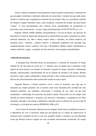 39
Assim, o objetivo terapêutico do psicodrama é tentar recuperar cenicamente o momento em
que um papel, cristalizado e adoecido, ainda não era conservado, o instante em que ainda estava
situado no contexto que o engendrou (o momento da sua criação). Mas, se o psicodrama caminha
em direção à origem, buscando cenas, é para recuperar o momento da criação, não para buscar
“causas”. A cena psicodramática deve oferecer novas possibilidades do protagonista se
posicionar, mais criativamente - no aqui e agora da dramatização (NAFFAH NETO, op. cit.).
Segundo Alfredo Naffah (ibidem), psicodramatizar é um ato de busca, um processo de
descoberta. É entrar no drama para desmascará-lo, desmistificar sua trama, mergulhar nos mitos,
enfrentar fantasmas, etc. Mas o drama sempre traduz e reproduz, em última instância, um
momento sócio - histórico - político coletivo. A dimensão terapêutica está ancorada num
comprometimento social e político, visto que o Psicodrama trabalha sempre considerando as
relações indivíduo - grupo - sociedade, em três contextos: social, grupal e psicodramático.
A filosofia do momento:
A principal base filosófica básica do psicodrama é a filosofia do momento. O tempo
também foi um dos temas na teoria de J. L. Moreno, pois ele aponta que o momento é uma
espécie de curto-circuito, um instante. O momento é quando no tempo a duração é subitamente
alterada, caracterizando a transformação do ser no instante do encontro e da criação. Moreno
conceitua o aqui e agora, enfatizando o tempo presente e não o tempo passado pois as correntes
afetivas dos relacionamentos estão acontecendo sempre no aqui e agora.
Segundo Moreno, o homem primitivo viveu e criou no momento, mas logo que os
momentos de criação passaram, ele se mostrou muito mais fascinado pelo conteúdo dos atos
criadores pretéritos, sua cuidadosa conservação e avaliação do seu valor, do que pela
manutenção e continuação dos processos da própria criação. Pareceu-lhe ser um estágio mais
elevado da cultura desprezar o momento, sua incerteza e desamparo, e empenhar-se em obter
conteúdos, proceder a sua seleção e idolatrá-los, lançando assim os alicerces de um novo tipo de
civilização, a civilização da conserva (MORENO, 2000, p.83).
Com a teoria do momento, Moreno buscava resgatar, dentro dessa sociedade da conserva,
a importância do viver o momento, ainda que este guarde em si a lógica do imprevisível. O
momento será a produção do novo e, por isso, guardará sempre a incerteza; era essa dimensão
social que Moreno buscava resgatar em uma sociedade extremamente cristalizada. No campo
 