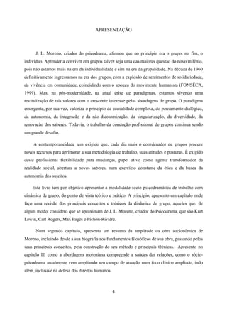 4
APRESENTAÇÃO
J. L. Moreno, criador do psicodrama, afirmou que no princípio era o grupo, no fim, o
indivíduo. Aprender a conviver em grupos talvez seja uma das maiores questão do novo milênio,
pois não estamos mais na era da individualidade e sim na era da grupalidade. Na década de 1960
definitivamente ingressamos na era dos grupos, com a explosão de sentimentos de solidariedade,
da vivência em comunidade, coincidindo com o apogeu do movimento humanista (FONSÊCA,
1999). Mas, na pós-modernidade, na atual crise de paradigmas, estamos vivendo uma
revitalização de tais valores com o crescente interesse pelas abordagens de grupo. O paradigma
emergente, por sua vez, valoriza o princípio da causalidade complexa, do pensamento dialógico,
da autonomia, da integração e da não-dicotomização, da singularização, da diversidade, da
renovação dos saberes. Todavia, o trabalho da condução profissional de grupos continua sendo
um grande desafio.
A contemporaneidade tem exigido que, cada dia mais o coordenador de grupos procure
novos recursos para aprimorar a sua metodologia de trabalho, suas atitudes e posturas. É exigido
deste profissional flexibilidade para mudanças, papel ativo como agente transformador da
realidade social, abertura a novos saberes, num exercício constante da ética e da busca da
autonomia dos sujeitos.
Este livro tem por objetivo apresentar a modalidade socio-psicodramática de trabalho com
dinâmica de grupo, do ponto de vista teórico e prático. A princípio, apresento um capítulo onde
faço uma revisão dos principais conceitos e teóricos da dinâmica de grupo, aqueles que, de
algum modo, considero que se aproximam de J. L. Moreno, criador do Psicodrama, que são Kurt
Lewin, Carl Rogers, Max Pagès e Pichon-Rivière.
Num segundo capítulo, apresento um resumo da amplitude da obra socionômica de
Moreno, incluindo desde a sua biografia aos fundamentos filosóficos de sua obra, passando pelos
seus principais conceitos, pela construção do seu método e principais técnicas. Apresento no
capítulo III como a abordagem moreniana compreende a saúdes das relações, como o sócio-
psicodrama atualmente vem ampliando seu campo de atuação num foco clínico ampliado, indo
além, inclusive na defesa dos direitos humanos.
 