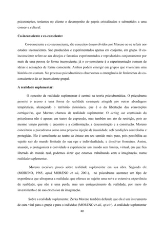 40
psicoterápico, teríamos no cliente o desempenho de papeis cristalizados e submetidos a uma
conserva cultural.
Co-inconsciente e co-consciente:
Co-consciente e co-inconsciente, são conceitos desenvolvidos por Moreno ao se referir aos
estados inconscientes. São produzidos e experimentados apenas em conjunto, em grupo. O co-
inconsciente refere-se aos desejos e fantasias experimentados e reproduzidos conjuntamente por
mais de uma pessoa de forma inconsciente; já o co-consciente é a experimentação comum de
idéias e sensações de forma consciente. Ambos podem emergir em grupos que vivenciam uma
história em comum. No processo psicodramático observamos a emergência de fenômenos do co-
consciente e do co-inconsciente grupal.
A realidade suplementar:
O conceito de realidade suplementar é central na teoria psicodramática. O psicodrama
permite o acesso a uma forma de realidade raramente atingida por outras abordagens
terapêuticas, alcançando o território dionisíaco, que é o da libertação das convenções
corriqueiras, que Moreno chamou de realidade suplementar. O acting out controlado do
psicodrama não é apenas um teatro de expressão, mas também um ato de restrição, pois ao
mesmo tempo permite o encontro e a confrontação, a desconstrução e a construção. Moreno
conceituou o psicodrama como uma pequena injeção de insanidade, sob condições controladas e
protegidas. Ele é semelhante ao teatro do êxtase em seu sentido mais puro, pois possibilita ao
sujeito sair do mundo limitado do seu ego e individualidade, e dissolver fronteiras. Assim,
atuando, o protagonista é convidado a experienciar um mundo sem limites, virtual, em que fica
liberado do mundo real, podemos dizer que estamos trabalhando com a imaginação, numa
realidade suplementar.
Moreno escreveu pouco sobre realidade suplementar em sua obra. Segundo ele
(MORENO, 1965, apud MORENO et ali, 2001), no psicodrama acontece um tipo de
experiência que ultrapassa a realidade, que oferece ao sujeito uma nova e extensiva experiência
de realidade, que não é uma perda, mas um enriquecimento da realidade, por meio do
investimento e do uso extensivo da imaginação.
Sobre a realidade suplementar, Zerka Moreno também defende que ela é um instrumento
de cura vital para o grupo e para o indivíduo (MORENO et ali, op.cit.). A realidade suplementar
 