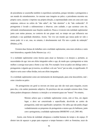 41
do psicodrama se assemelha também á experiência surrealista, porque introduz o protagonista a
um mundo de estranhamentos. Ao encenar suas imagens no palco, o psicodrama encontra seu
próprio curso, assume e imprime sua própria direção, a espontaneidade entra em cena com suas
surpresas, entra-se na esfera do "não saber", do "não domínio" e do "não conhecido". O
protagonista é levado a redimensionar e observar, com cuidado, o que acontece com ele,
utilizando simultaneamente suas funções saudáveis. Passa a vivenciar esta realidade suplementar
junto com outras pessoas, no contexto de um grupo real, ao tempo em que influencia sua
produção e sua qualidade dramática. Assim, "ele vive um mundo que nunca pode ter sido e
nunca pode vir a ser, mas, no entanto, é absolutamente real. Ele tem o poder de redenção"
(Ibidem, p.30).
Existem duas formas de trabalhar com a realidade suplementar, uma mais ortodoxa e outra
mais heterodoxa, segundo Zerka Moreno (op. cit.):
1) a realidade suplementar como técnica para atuar as fantasias e os desejos e, portanto, as
necessidades do ego: tem um efeito integrador sobre o ego, de modo que o protagonista se sinta
melhor e consiga tocar para a frente a sua vida. Por exemplo: levar ao palco um diálogo entre o
protagonista e alguém que já morreu, ou atribuir a ele um "novo" pai ou mãe, re-significando. O
objetivo seria curar velhas feridas, teria um efeito integrador;
2) a realidade suplementar como um instrumento de desintegração, para criar desconforto, mal -
estar e tensões no palco.
Os protagonistas em geral se movem em áreas que não são reais para ninguém, exceto
para eles, e de caráter puramente subjetivo. Os psicóticos são um exemplo extremo disto. Estas
idéias podem ultrapassar a fantasia e a intuição e se tornarem quase um "transe". No entanto,
Moreno achava que a realidade suplementar existe, está ai fora, em algum
lugar, e deve ser concretizada e especificada, devolvida ao centro do
protagonista, onde tem significado e propósito. Ele sabia que não podia chegar
verdadeiramente ao psiquismo do protagonista a menos que ele habitasse, junto
com o protagonista, a realidade suplementar (MORENO et ali, 2001:46).
Assim, esta forma de realidade ultrapassa a medida humana do tempo e do espaço. O
diretor tem de aquecer o grupo para esquecer o tempo humano e abrir as fronteiras, tecer do
 
