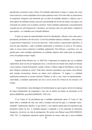 42
passado para o presente e para o futuro. Na realidade suplementar o tempo e o espaço são vistos
como conservas, coisas congeladas com as quais podemos mexer. Por outro lado, ao penetrarmos
no psiquismo, atingimos uma dimensão que vai além da realidade subjetiva e objetiva, pois é
uma espécie de realidade cósmica, que tem a peculiaridade de ser fora do tempo e do espaço, nos
colocando em contato com os poderes cósmicos. Nesta realidade suplementar o psicodramatista
é guiado por um self transpessoal e sincrônico, ele funciona como um canal aberto e disponível
para inspirar - se e trabalhar com a intuição (Ibidem).
O palco do teatro da espontaneidade inicial foi abandonado e Moreno criou outro para o
psicodrama, dividindo-o em três níveis: 1) nível da realidade (objetiva cotidiana) - onde acontece
o aquecimento inespecífico; 2) nível da entrevista - onde acontece o aquecimento específico; 3)
nível da ação dramática - onde a realidade suplementar se manifesta, no como se. No entanto,
todos os níveis acima conduzem à realidade suplementar. Para Moreno, o psicótico vive, em
grande parte, nesta realidade suplementar, na realidade subjetiva dele (onde pode ser qualquer
coisa, em qualquer tempo e lugar).
Segundo Zerka Moreno (op. cit. 2001:59), é importante ao terapeuta que usa a realidade
suplementar, fazer uso da sua imaginação ativa, e circular por um mundo mais amplo em direção
a uma surpresa, criando brincadeiras, usando o humor e objetos mágicos facilitadores, como que
para "adequar a punição ao crime". Pode fazer conexões espontâneas, que muitas vezes afloram
pela intuição inconsciente, brotam em algum nível subliminar. "A mágica e a realidade
suplementar pertencem ao mesmo domínio" (Ibidem, p. 60) e, com a base na espontaneidade -
criatividade, a realidade suplementar nos leva a novos níveis de vivência de nós mesmos e do
mundo.
O psicodrama é uma abordagem de transformação no aqui-e-agora, através do emprego
de regras fundamentais da imaginação e sem cair no abismo da ilusão, da alucinação ou do
delírio (MORENO, apud KELLERMANN, 1992:124).
É no "como se" do psicodrama que a realidade suplementar opera. O "como se" não
opera sobre a realidade da vida, mas sobre a situação semi-real do jogo; é a chamada "meta -
realidade". Suplementar significa "o que sobrou", e diz respeito àquela parte da experiência que
permanece dentro de nós. A realidade psíquica é ampliada e se dá expressão às dimensões
intangíveis, invisíveis, da vida do protagonista. De acordo com Blatner (apud KELLERMAN,
1992: 30): "A imaginação representa aquela dimensão de nossas vidas que é nossa realidade
 