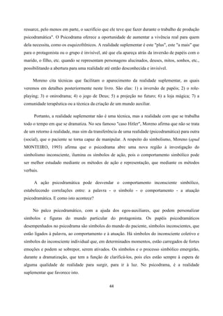 44
ressarce, pelo menos em parte, o sacrifício que ele teve que fazer durante o trabalho de produção
psicodramática". O Psicodrama oferece a oportunidade de aumentar a vivência real para quem
dela necessita, como os esquizofrênicos. A realidade suplementar é este "plus", este "a mais" que
para o protagonista ou o grupo é invisível, até que ela apareça atrás da inversão de papéis com o
marido, o filho, etc. quando se representam personagens alucinados, deuses, mitos, sonhos, etc.,
possibilitando a abertura para uma realidade até então desconhecida e invisível.
Moreno cita técnicas que facilitam o aparecimento da realidade suplementar, as quais
veremos em detalhes posteriormente neste livro. São elas: 1) a inversão de papéis; 2) o role-
playing; 3) o onirodrama; 4) o jogo de Deus; 5) a projeção no futuro; 6) a loja mágica; 7) a
comunidade terapêutica ou a técnica da criação de um mundo auxiliar.
Portanto, a realidade suplementar não é uma técnica, mas a realidade com que se trabalha
todo o tempo em que se dramatiza. No seu famoso "caso Hitler", Moreno afirma que não se trata
de um retorno à realidade, mas sim da transferência de uma realidade (psicodramática) para outra
(social), que o paciente se torna capaz de manipular. A respeito do simbolismo, Moreno (apud
MONTEIRO, 1993) afirma que o psicodrama abre uma nova região à investigação do
simbolismo inconsciente, ilumina os símbolos de ação, pois o comportamento simbólico pode
ser melhor estudado mediante os métodos de ação e representação, que mediante os métodos
verbais.
A ação psicodramática pode desvendar o comportamento inconsciente simbólico,
estabelecendo correlações entre: a palavra - o símbolo - o comportamento - a atuação
psicodramática. E como isto acontece?
No palco psicodramático, com a ajuda dos egos-auxiliares, que podem personalizar
símbolos e figuras do mundo particular do protagonista. Os papéis psicodramáticos
desempenhados no psicodrama são símbolos do mundo do paciente, símbolos inconscientes, que
estão ligados à palavra, ao comportamento e à atuação. Há símbolos do inconsciente coletivo e
símbolos do inconsciente individual que, em determinados momentos, estão carregados de fortes
emoções e podem se sobrepor, serem ativados. Os símbolos e o processo simbólico emergirão,
durante a dramatização, que tem a função de clarificá-los, pois eles estão sempre à espera de
alguma qualidade de realidade para surgir, para ir à luz. No psicodrama, é a realidade
suplementar que favorece isto.
 