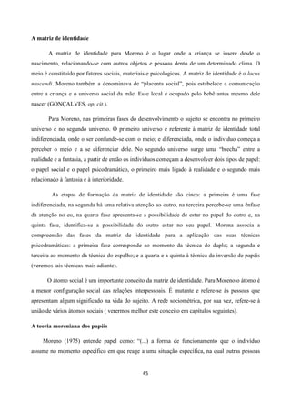 45
A matriz de identidade
A matriz de identidade para Moreno é o lugar onde a criança se insere desde o
nascimento, relacionando-se com outros objetos e pessoas dento de um determinado clima. O
meio é constituído por fatores sociais, materiais e psicológicos. A matriz de identidade é o locus
nascendi. Moreno também a denominava de “placenta social”, pois estabelece a comunicação
entre a criança e o universo social da mãe. Esse local é ocupado pelo bebê antes mesmo dele
nascer (GONÇALVES, op. cit.).
Para Moreno, nas primeiras fases do desenvolvimento o sujeito se encontra no primeiro
universo e no segundo universo. O primeiro universo é referente à matriz de identidade total
indiferenciada, onde o ser confunde-se com o meio; e diferenciada, onde o individuo começa a
perceber o meio e a se diferenciar dele. No segundo universo surge uma “brecha” entre a
realidade e a fantasia, a partir de então os indivíduos começam a desenvolver dois tipos de papel:
o papel social e o papel psicodramático, o primeiro mais ligado à realidade e o segundo mais
relacionado à fantasia e à interioridade.
As etapas de formação da matriz de identidade são cinco: a primeira é uma fase
indiferenciada, na segunda há uma relativa atenção ao outro, na terceira percebe-se uma ênfase
da atenção no eu, na quarta fase apresenta-se a possibilidade de estar no papel do outro e, na
quinta fase, identifica-se a possibilidade do outro estar no seu papel. Morena associa a
compreensão das fases da matriz de identidade para a aplicação das suas técnicas
psicodramáticas: a primeira fase corresponde ao momento da técnica do duplo; a segunda e
terceira ao momento da técnica do espelho; e a quarta e a quinta à técnica da inversão de papéis
(veremos tais técnicas mais adiante).
O átomo social é um importante conceito da matriz de identidade. Para Moreno o átomo é
a menor configuração social das relações interpessoais. É mutante e refere-se às pessoas que
apresentam algum significado na vida do sujeito. A rede sociométrica, por sua vez, refere-se à
união de vários átomos sociais ( verermos melhor este conceito em capítulos seguintes).
A teoria moreniana dos papéis
Moreno (1975) entende papel como: “(...) a forma de funcionamento que o indivíduo
assume no momento específico em que reage a uma situação específica, na qual outras pessoas
 